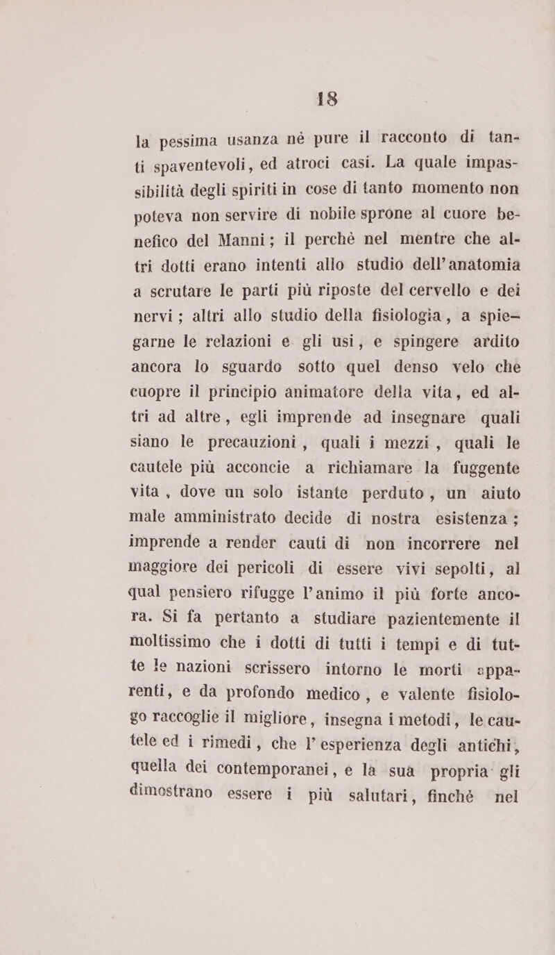 la pessima usanza né pure il racconto di tan¬ ti spaventevoli, ed atroci casi. La quale impas¬ sibilità degli spiriti in cose di tanto momento non poteva non servire di nobile sprone al cuore be¬ nefico del Manni; il perchè nel mentre che al¬ tri dotti erano intenti allo studio dell’anatomia a scrutare le parti più riposte del cervello e dei nervi ; altri allo studio della fisiologia, a spie¬ garne le relazioni e gli usi, e spingere ardito ancora lo sguardo sotto quel denso velo che cuopre il principio animatore della vita, ed al¬ tri ad altre , egli imprende ad insegnare quali siano le precauzioni , quali i mezzi , quali le cautele più acconcie a richiamare la fuggente vita , dove un solo istante perduto , un aiuto male amministrato decide di nostra esistenza ; imprende a render cauti di non incorrere nel maggiore dei pericoli di essere vivi sepolti, al qual pensiero rifugge l’animo il più forte anco¬ ra. Si fa pertanto a studiare pazientemente il moltissimo che i dotti di tutti i tempi e di tut¬ te le nazioni scrissero intorno le morti eppa- renti, e da profondo medico , e valente fisiolo¬ go raccoglie il migliore, insegna i metodi, le cau¬ tele ed i rimedi, che 1’ esperienza degli antichi, quella dei contemporanei, e la sua propria gli dimostrano essere i più salutari, finché nel