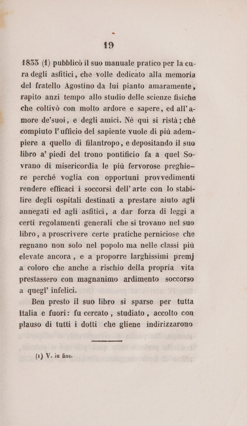 1853 (1) pubblicò il suo manuale pratico per la cu¬ ra degli asfìtici, che volle dedicato alla memoria del fratello Agostino da lui pianto amaramente, rapito anzi tempo allo studio delle scienze fìsiche che coltivò con molto ardore e sapere, ed all’a¬ more de’suoi, e degli amici. Nè qui si rista; chè compiuto F ufficio del sapiente vuole di più adem¬ piere a quello di filantropo, e depositando il suo libro a’ piedi del trono pontifìcio fa a quei So¬ vrano di misericordia le più fervorose preghie¬ re perchè voglia con opportuni provvedimenti rendere efficaci i soccorsi dell’ arte con lo stabi¬ lire degli ospitali destinati a prestare aiuto agli annegati ed agli asfìtici, a dar forza di leggi a certi regolamenti generali che si trovano nel suo libro, a proscrivere certe pratiche perniciose che regnano non solo nei popolo ma nelle classi più elevate ancora , e a proporre larghissimi premj a coloro che anche a rischio della propria vita prestassero con magnanimo ardimento soccorso a quegl’ infelici. Ben presto il suo libro si sparse per tutta Italia e fuori : fu cercato , studiato , accolto con plauso di tutti i dotti che gliene indirizzarono |i) V. in fine.