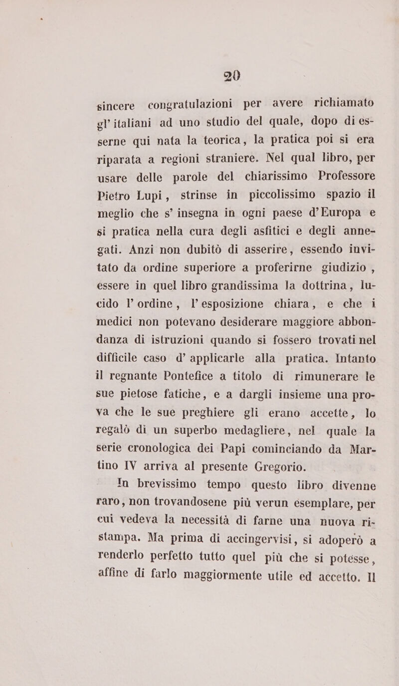 sincere congratulazioni per avere richiamato gr italiani ad uno studio del quale, dopo di es- seme qui nata la teorica, la pratica poi si era riparata a regioni straniere. Nel qual libro, per usare delle parole del chiarissimo Professore Pietro Lupi, strinse in piccolissimo spazio il meglio che s’insegna in ogni paese d’Europa e si pratica nella cura degli asfitici e degli anne¬ gati. Anzi non dubitò di asserire, essendo invi¬ tato da ordine superiore a proferirne giudizio , essere in quel libro grandissima la dottrina, lu¬ cido F ordine , V esposizione chiara, e che i medici non potevano desiderare maggiore abbon¬ danza di istruzioni quando si fossero trovati nei difficile caso d’ applicarle alla pratica. Intanto il regnante Pontefice a titolo di rimunerare le sue pietose fatiche, e a dargli insieme una pro¬ va che le sue preghiere gli erano accette, lo regalò di un superbo medagliere , nel quale la serie cronologica dei Papi cominciando da Mar¬ tino IY arriva al presente Gregorio. In brevissimo tempo questo libro divenne raro, non trovandosene più verun esemplare, per cui vedeva la necessità di farne una nuova ri¬ stampa. Ma prima di accingervisi, si adoperò a renderlo perfetto tutto quel più che si potesse, affine di farlo maggiormente utile ed accetto. 11