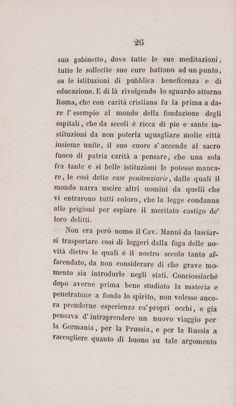 suo gabinetto, dove tutte le sue meditazioni, tutte le sollecite sue cure battono ad un punto, su le istituzioni di pubblica beneficenza e di educazione. E di là rivolgendo lo sguardo attorno Roma, che con carità cristiana fu la prima a da¬ re r esempio al mondo della fondazione degii ospitali, che da secoli è ricca di pie e sante in- stituzioni da non poterla uguagliare molte città insieme unite, il suo cuore s’accende al sacro fuoco di patria carità a pensare, che una sola fra tante e sì belle istituzioni le potesse manca¬ re, le cosi dette case penitenziarie, dalle quali il mondo narra uscire altri uomini da quelli che vi entrarono tutti coloro, chela legge condanna alle prigioni per espiare il meritato castigo de’ loro delitti. Non era però uomo il Cav. Manni da lasciar¬ si trasportare così di leggeri dalla foga delle no¬ vità dietro le quali è il nostro secolo tanto af« facendato, da non considerare di che grave mo¬ mento sia introdurle negli stati. Conciossiachè dopo averne prima bene studiato la materia e penetratone a fondo lo spirito, non volesse anco¬ ra prenderne esperienza co’propri occhi, e già pensava d’intraprendere un nuovo viaggio per la Germania, per la Prussia, e per la Russia a raccogliere quanto di buono su tale argomento