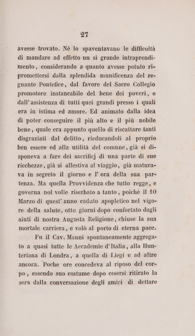 avesse trovato. Nè lo spaventavano le difficoltà di mandare ad effetto un sì grande intraprendi- mento, considerando a quanto avesse potuto ri¬ promettersi dalla splendida munificenza del re¬ gnante Pontefice, dai favore del Sacro Collegio promotore instancabile del bene dei poveri, e dair assistenza di tutti quei grandi presso i quali era in istima ed amore. Ed animato dalla idea di poter conseguire il più alto e il più nobile bene, quale era appunto quello di riscattare tanti disgraziati dal delitto, rieducandoli al proprio ben essere ed alla utilità del comune, già si di¬ sponeva a fare dei sacrifici di una parte di sue ricchezze, già si allestiva al viaggio, già matura¬ va in segreto il giorno e V ora della sua par¬ tenza. Ma quella Provvidenza che tutto regge, e governa noi volìe riserbato a tanto, poiché il 10 Marzo di quest’ anno caduto apopletico nel vigo¬ re della salute, otto giorni dopo confortato dagli aiuti di nostra Augusta Religione, chiuse la sua mortale carriera, e volò al porto di eterna pace. Fu il Cav. Manni spontaneamente aggrega¬ to a quasi tutte le Accademie d’Italia, alla Hun- teriana di Londra, a quella di Liegi e ad altre ancora. Poche ore concedeva al riposo del cor¬ po , essendo suo costume dopo essersi ritirato la sera dalla conversazione degli amici di dettare