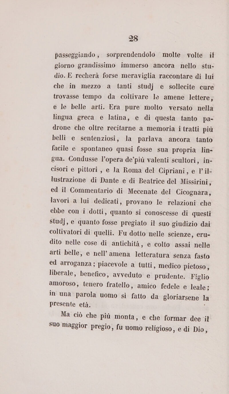passeggiando, sorprendendolo molte volte il giorno grandissimo immerso ancora nello stu¬ dio. E recherà forse meraviglia raccontare di lui che in mezzo a tanti studj e sollecite cure trovasse tempo da coltivare le amene lettere, e le belle arti. Era pure molto versato nella lingua greca e latina, e di questa tanto pa¬ drone che oltre recitarne a memoria i tratti più belli e sentenziosi, la parlava ancora tanto facile e spontaneo quasi fosse sua propria lin¬ gua. Condusse l’opera de’più valenti scultori, in¬ cisori e pittori , e la Roma del Cipriani, e l’il¬ lustrazione di Dante e di Beatrice del Missirini, ed il Commentario di Mecenate del Cicognara, lavori a lui dedicati, provano le relazioni che ebbe con i dotti, quanto si conoscesse di questi studj, e quanto fosse pregiato il suo giudizio dai coltivatori di quelli. Fu dotto nelle scienze, eru¬ dito nelle cose di antichità, e colto assai nelle arti belle, e nell’amena letteratura senza fasto ed arroganza ; piacevole a tutti, medico pietoso, liberale, benefico, avveduto e prudente. Figlio amoroso, tenero fratello, amico fedele e leale; in una parola uomo sì fatto da gloriarsene la presente età. Ma ciò che più monta, e che formar dee il suo maggior pregio, fu uomo religioso, e di Dio,