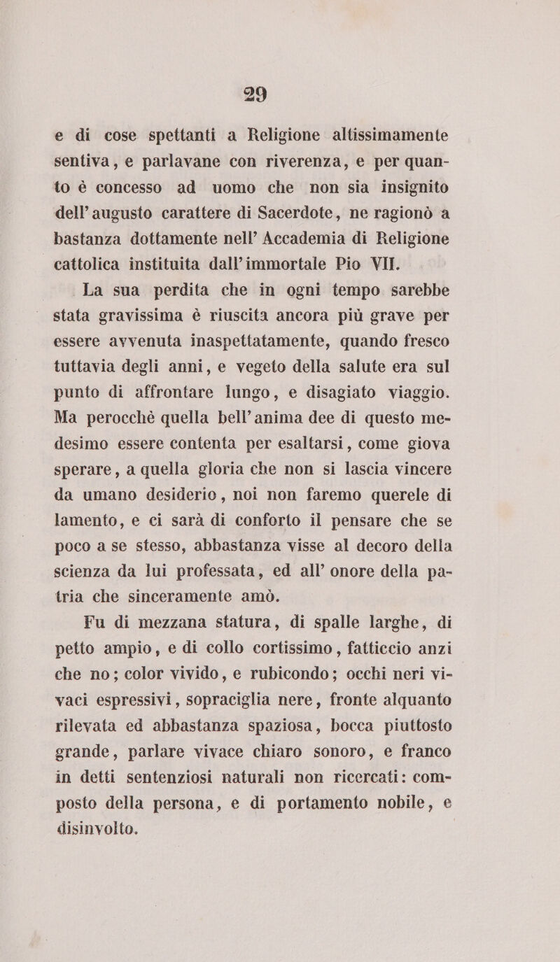 e di cose spettanti a Religione altissimamente sentiva, e pariavane con riverenza, e per quan¬ to è concesso ad uomo che non sia insignito dell’ augusto carattere di Sacerdote, ne ragionò a bastanza dottamente nell’ Accademia di Religione cattolica instituita dall’immortale Pio VII. La sua perdita che in ogni tempo sarebbe stata gravissima è riuscita ancora più grave per essere avvenuta inaspettatamente, quando fresco tuttavia degli anni, e vegeto della salute era sul punto di affrontare lungo, e disagiato viaggio. Ma perocché quella bell’ anima dee di questo me¬ desimo essere contenta per esaltarsi, come giova sperare, a quella gloria che non si lascia vincere da umano desiderio, noi non faremo querele di lamento, e ci sarà di conforto il pensare che se poco a se stesso, abbastanza visse al decoro della scienza da lui professata, ed all’ onore della pa¬ tria che sinceramente amò. Fu di mezzana statura, di spalle larghe, di petto ampio, e di collo cortissimo, fatticcio anzi che no ; color vivido, e rubicondo ; occhi neri vi¬ vaci espressivi, sopraciglia nere, fronte alquanto rilevata ed abbastanza spaziosa, bocca piuttosto grande, parlare vivace chiaro sonoro, e franco in detti sentenziosi naturali non ricercati: com¬ posto della persona, e di portamento nobile, e disinvolto.