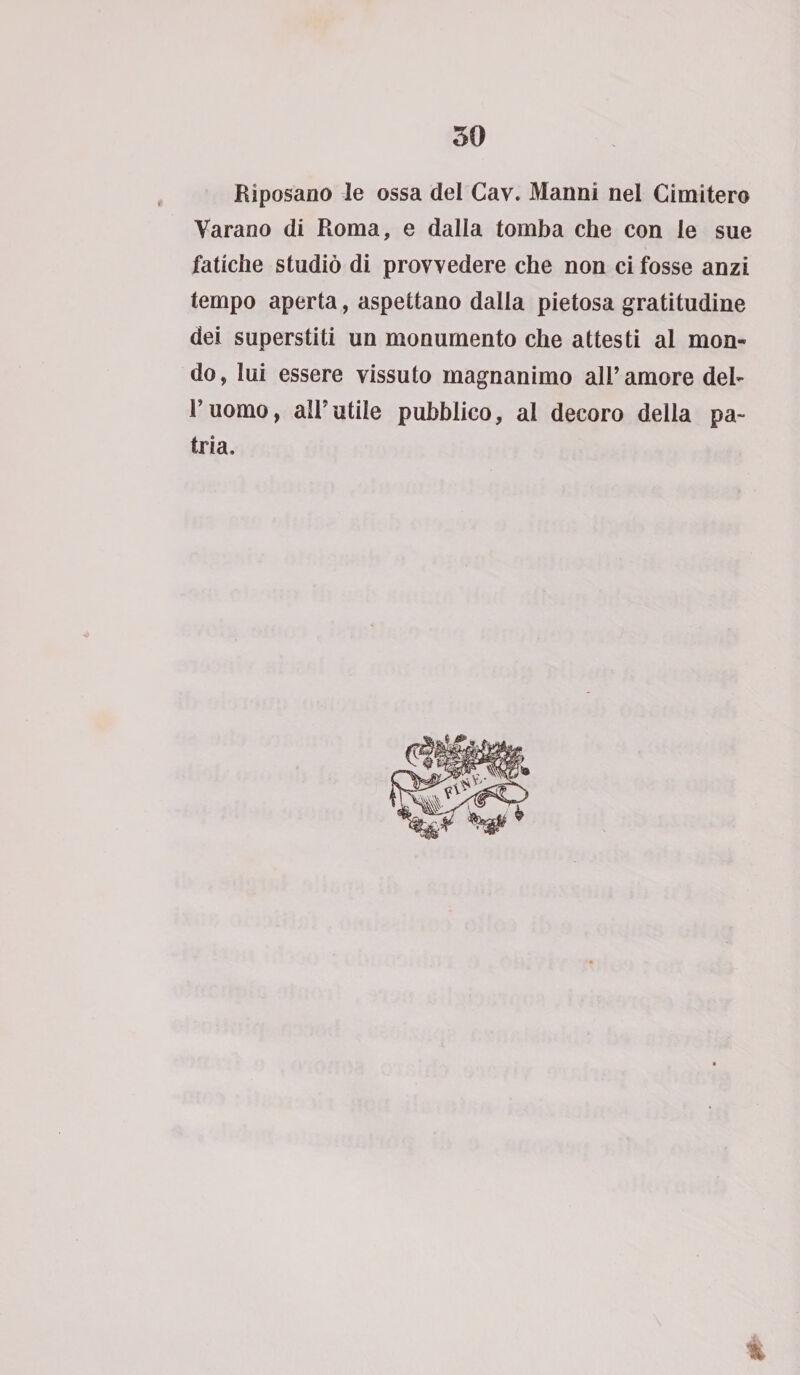 Riposano le ossa del Cav. Manni nel Cimitero Varano di Roma, e dalla tomba che con le sue fatiche studiò di provvedere che non ci fosse anzi tempo aperta, aspettano dalla pietosa gratitudine dei superstiti un monumento che attesti al mon¬ do, lui essere vissuto magnanimo all’amore del¬ l’uomo, all’utile pubblico, al decoro della pa¬ tria. t