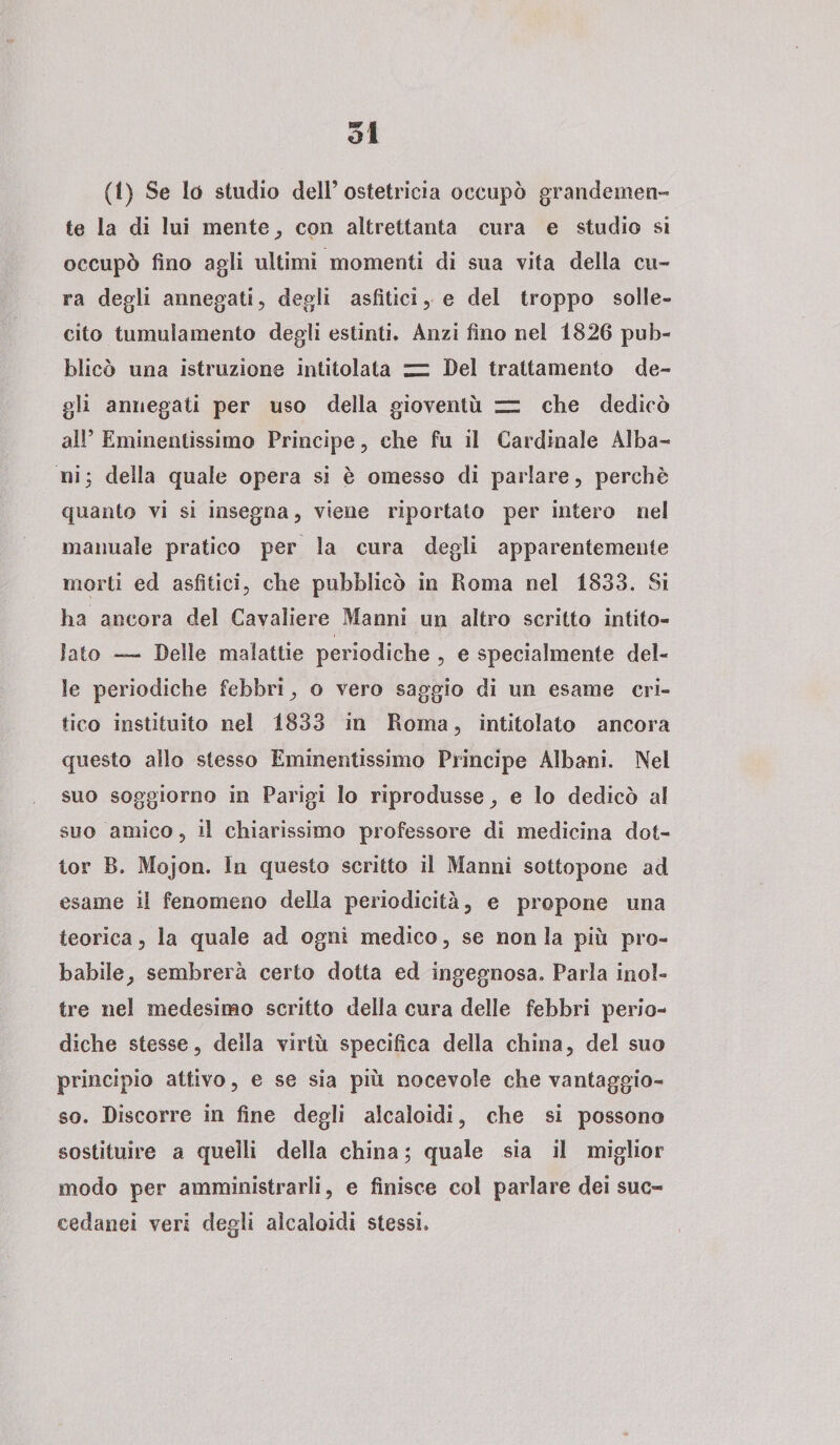 51 (!) Se lo studio dell’ostetricia occupò grandemen¬ te la di lui mente, con altrettanta cura e studio si occupò fino agli ultimi momenti di sua vita della cu¬ ra degli annegati, degli asfitici, e del troppo solle¬ cito tumulamento degli estinti. Anzi fino nei 1826 pub¬ blicò una istruzione intitolata zz Del trattamento de¬ gli annegati per uso della gioventù zz che dedicò alP Eminentissimo Principe, che fu il Cardinale Alba¬ ni 5 della quale opera si è omesso di parlare, perchè quanto vi si insegna, viene riportato per intero nel manuale pratico per la cura degli apparentemente morti ed asfitici, che pubblicò in Roma nel 1833. Si ha ancora del Cavaliere Manni un altro scritto intito¬ lato —- Delle malattie periodiche , e specialmente del¬ le periodiche febbri, o vero saggio di un esame cri¬ tico instituito nel 1833 in Roma, intitolato ancora questo allo stesso Eminentissimo Principe Albani. Nei suo soggiorno in Parigi Io riprodusse, e lo dedicò al suo amico, il chiarissimo professore di medicina dot¬ tor R. Mojon. In questo scritto il Manni sottopone ad esame il fenomeno della periodicità, e propone una teorica, la quale ad ogni medico, se non la più pro¬ babile, sembrerà certo dotta ed ingegnosa. Parla inol¬ tre nel medesimo scritto della cura delle febbri perio¬ diche stesse, della virtù specifica della china, del suo principio attivo, e se sia più nocevole che vantaggio¬ so. Discorre in fine degli alcaloidi, che si possono sostituire a quelli della china ; quale sia il miglior modo per amministrarli, e finisce col parlare dei suc¬ cedanei veri degli alcaloidi stessi.