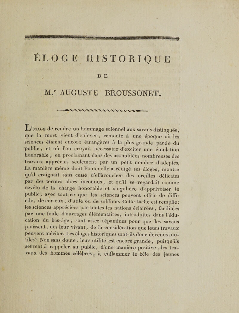 M. AUGUSTE BROUSSONET. L’usage de rendre un hommage solennel aux savans distingués; que la mort vient d’eolever, remonte à une époque où les sciences étaient encore étrangères à la plus grande partie du public , et où Ton croyait nécessaire d’exciter une émulation honorable en proclamant dans des assemblées nombreuses des travaux appréciés seulement par un petit nombre d’adeptes. La manière même dont Fontenelle a rédigé ses éloges^ montre qu’il craignait sans cesse d’effaroucher des oreilles délicates par des termes alors inconnus, et qu’il se regardait comme revêtu de la charge honorable et singulière d’apprivoiser le public, avec tout ce que les sciences peuvent offrir de diffi¬ cile, de curieux , d’utile ou de sublime. Celte lâche est remplie; les sciences appréciées par toutes les nations éclairées, facilitées par une foule d’ouvrages élémentaires, introduites dans l’édu¬ cation du bas-âge , sont assez répandues pour que les savans Jouissent, dès leur vivant, de la considération que leurs travaux peuvent mériter. Les éloges historiques sont-ils donc devenus inu¬ tiles? Non sans doute : leur utilité est encore grande , puisqu’ils servent à rappeler au public, d’une manière positive , les tra¬ vaux des hommes célèbres, à enflammer le zèle des jeunes