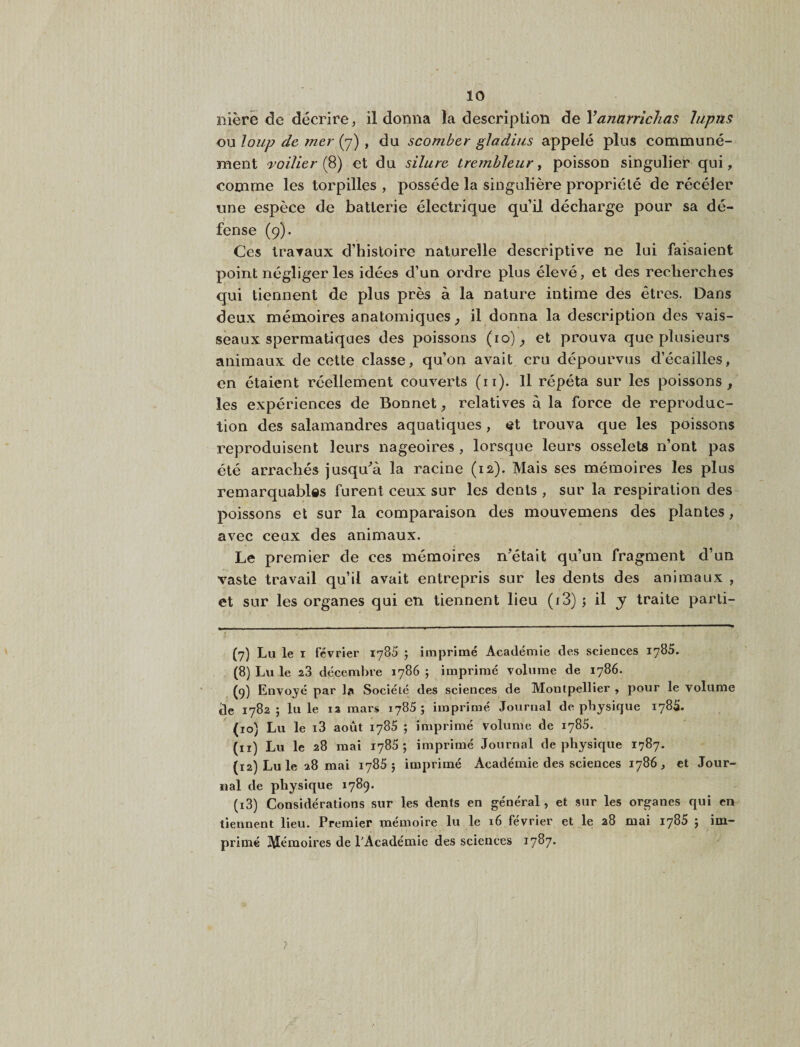 ilièrê de décrire, il donna la description de Vanarrichas hipüs ou loup de mer (7) , du scomber gladius appelé plus communé¬ ment 'Toilier (^) et du silure Lrembleur y poisson singulier qui, comme les torpilles , possède la singulière propriété de récéler une espèce de batterie électrique qu’il décharge pour sa dé¬ fense (9). Ces traraux d’histoire naturelle descriptive ne lui faisaient point négliger les idées d’un ordre plus élevé, et des recherches qui tiennent de plus près à la nature intime des êtres. Dans deux mémoires anatomiques^ il donna la description des vais¬ seaux spermatiques des poissons (10)^ et prouva que plusieurs animaux de cotte classe, qu’on avait cru dépourvus d’écailles, en étaient réellement couverts (ii). Il répéta sur les poissons, les expériences de Bonnet, relatives à la force de reproduc¬ tion des salamandres aquatiques, et trouva que les poissons reproduisent leurs nageoires, lorsque leurs osselets n’ont pas été arrachés jusqu^’à la racine (12). Mais ses mémoires les plus remarquables furent ceux sur les dents , sur la respiration des poissons et sur la comparaison des mouvemens des plantes, avec ceux des animaux. Le premier de ces mémoires n’était qu’un fragment d’un vaste travail qu’il avait entrepris sur les dents des animaux , et sur les organes qui en tiennent lieu (i3) 5 il y traite parli- (7) Lu le I février 1785 ; imprimé Académie des sciences 1785. (8) Lu le 28 décembre 1786 j imprimé volume de 1786. (g) Envoyé par la Société des sciences de Montpellier , pour le volume âe 1782 ; lu le la mars 1785; imprimé Journal de physique 178S. (10) Lu le i3 août 178S ; imprimé volume de 1785, (11) Lu le 28 mai 1785; imprimé Journal de physique 1787. (12) Lu le 28 mai lySS ; imprimé Académie des sciences 1786, et Jour¬ nal de physique 1789. (13) Considérations sur les dents en général, et .sur les organes qui en tiennent lieu. Premier mémoire lu le 16 février et le a8 mai 1785 ; im¬ primé Mémoires de l’Académie des sciences 1787.