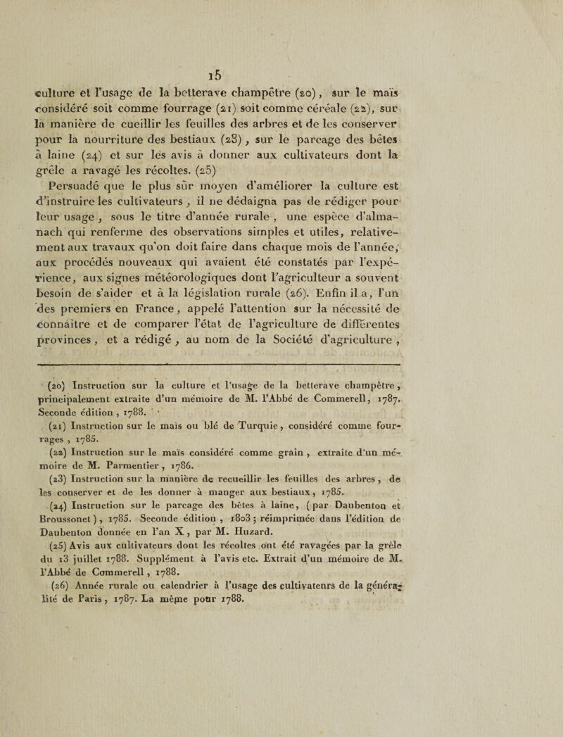 culture et Tusage de la betterave champêtre (20), sur le maïs considéré soit comme fourrage (22,1) soit comme céréale (2.12), sur la manière de cueillir les feuilles des arbres et de les conserver pour la nourriture des bestiaux (28), sur le parcage des bêtes à laine (24) et sur lés avis à donner aux cultivateurs dont la grêle a ravagé les récoltes. (25) Persuadé que le plus sur mojen d’améliorer la culture est d’instruire les cultivateurs^ il ne dédaigna pas de rédiger pour leur usage , sous le titre d’année rurale , une espèce d’alma¬ nach qui renferme des observations simples et utiles, relative¬ ment aux travaux qu’on doit faire dans chaque mois de l’année,' aux procédés nouveaux qui avaient été constatés par l’expé¬ rience, aux signes météorologiques dont l’agriculteur a souvent besoin de s’aider et à la législation rurale (26). Enfin il a, l’un des premiers en France, appelé l’attention sur la nécessité de connaître et de comparer l’état de l’agriculture de différentes provinces, et a rédigé ^ au nom de la Société d’agriculture , (20) Instruction sur la culture et l’usage de la betterave champêtre, principalement extraite d’un mémoire de M. l’Abbé de Commerell, 1787. Seconde édition , 1788. ’ ■ (21) Instruction sur le maïs ou blé de Turquie, considéré comme four¬ rages , 1785. (22) Instruction sur le maïs considéré comme grain , extraite d’un mé¬ moire de M. Parmentier, 1786. (28) Instruction sur la manière de recueillir les feuilles des arbres , de les conserver et de les donner à manger aux bestiaux, 1785. (34) Instruction sur le parcage des bêtes à laine, (par Daubenton et Broussonet), 1785. Seconde édition , i8o3 ; réimprimée dans l’édition de Daubenton âonnée en l’an X , par M. Hu2ard. (25) Avis aux cultivateurs dont les récoltes ont été ravagées par la grêle du i3 juillet 1788. Supplément à l’avis etc. Extrait d’un mémoire de M. l’Abbé de Commerell, 1788. (26) Année rurale ou calendrier à l’usage des cultivatenrs de la généraj lité de Paris, 1787. La mêpie pour 1788.