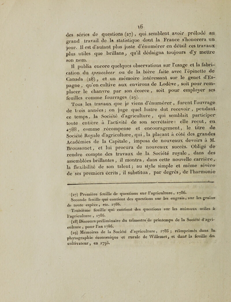 des séries de questions (27), qui semblent avoir préludé au grand travail de la statistique dont la France s’honorera un jour. Il est d’autant plus juste d’énumérer en détail ces travaux plus utiles que brillans^ qu’il dédaigna toujours dy mettre son nom. Il publia encore quelques observations sur 1 usage et la fabri¬ cation du sprucebeer ou de la bière faite avec 1 épinette de Canada (28) ^ et un mémoire intéressant sur le genet d’Es¬ pagne , qu’on cultive aux environs de Lodève, soit pour rem¬ placer le chanvre par son écorce, soit pour employer ses feuilles comme fourrages (29). Tous les travaux que je viens d’énumérer , furent l’ouvrage de trois années ; on juge quel lustre dut recevoir , pendant ce temps, la Société d agriculture j qoi semblait participer toute entière à l’activité de son secrétaire: elle reçut, eu J788, comme récompense et encouragement, le titre de Société Royale d’agriculture, qui, la plaçant à côté des grandes Académies de la Capitale , imposa de nouveaux devoirs à M. Broussonet, et lui procura de nouveaux succès. Obligé de rendre compte des travaux de la Société royale , dans des assemblées brillantes , il montra, dans cette nouvelle carrière, la flexibilité de son talent ; au style simple et même sévère de ses premiers écrits, il substitua, par degrés^ de l’harmonie (27) Première feuille de questions sur l’agriculture, 1786. Seconde feuille qui contient des questions sur les engrais, sur les grains' de toute espèce , etc. 1786. Troisième feuille qui contient des questions sur les animaux utiles à l’agriculture , 1786. (28) Biscours préliminaire du trimestre de printemps de la Société d'agri¬ culture , pour l’an 1786. (29) Mémoires de la Société d’agriculture, 1785 ; réimprimés dans la. phytographie économique et rurale de Willemet j et dani^ la feuille- dix cultivateur J en 5