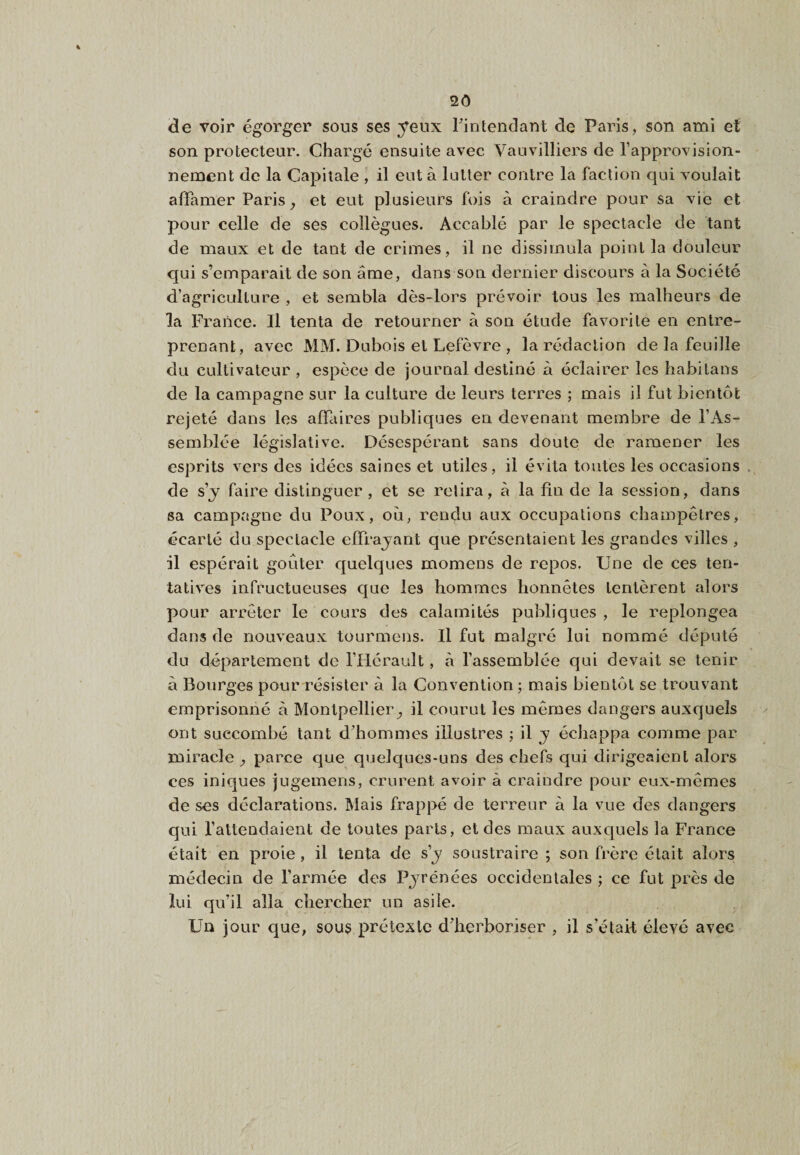 2Ô de voir égorger sous ses yeux Tintendant de Paris, son ami et son protecteur. Chargé ensuite avec Vauvilliers de l’approvision¬ nement de la Capitale , il eut à lutter contre la faction qui voulait afTamer Paris, et eut plusieurs fois à craindre pour sa vie et pour celle de ses collègues. Accablé par le spectacle de tant de maux et de tant de crimes, il ne dissimula point la douleur qui s’emparait de son âme, dans son dernier discours à la Société d’agriculture , et sembla dès-lors prévoir tous les malheurs de la France. Il tenta de retourner à son étude favorite en entre¬ prenant, avec MM. Dubois et Lefèvre , la rédaction de la feuille du cultivateur , espèce de journal destiné à éclairer les habitans de la campagne sur la culture de leurs terres ; mais il fut bientôt rejeté dans les affaires publiques en devenant membre de l’As¬ semblée législative. Désespérant sans doute de ramener les esprits vers des idées saines et utiles, il évita toutes les occasions de s’y faire distinguer, et se relira, à la fin de la session, dans sa campagne du Poux, où, rendu aux occupations champêtres, écarté du spectacle effrayant que présentaient les grandes villes , il espérait goûter quelques momens de repos. Une de ces ten¬ tatives infructueuses que les hommes honnêtes tentèrent alors pour arrêter le cours des calamités publiques , le replongea dans de nouveaux tourmens. Il fut malgré lui nommé député du département de l’Hérault, à l’assemblée qui devait se tenir à Bourges pour résister à la Convention; mais bientôt se trouvant emprisonné à Montpellier^ il courut les mêmes dangers auxquels ont succombé tant d’hommes illustres ; il y échappa comme par miracle , parce que quelques-uns des chefs qui dirigeaient alors ces iniques jugemens, crurent avoir à craindre pour eux-mêmes de ses déclarations. Mais frappé de terreur à la vue des dangers qui l’attendaient de toutes parts, et des maux auxquels la France était en proie, il tenta de s’y soustraire ; son frère était alors médecin de l’armée des Pyrénées occidentales ; ce fut près de lui qu’il alla chercher un asile. Un jour que, sous prétexte d’herboriser , il s’était élevé avec