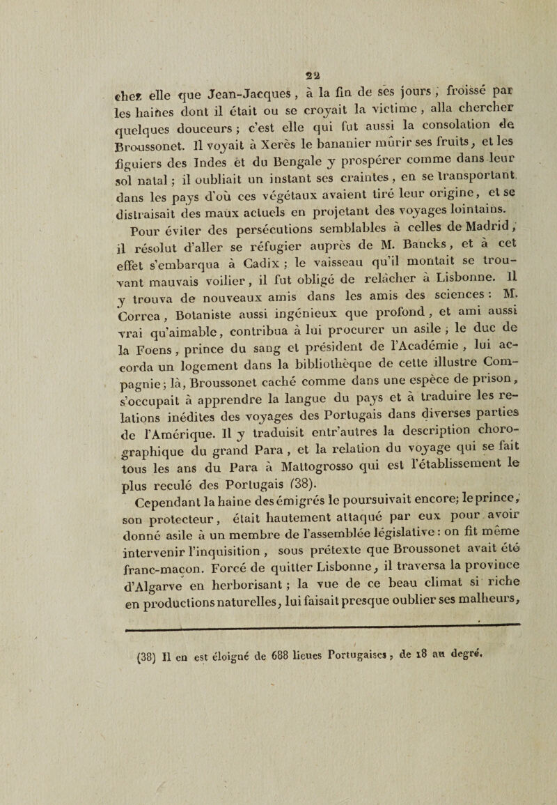 €he« elle que Jean-Jacques, à la fm de sës jours, froissé par les haines dont il était ou se crojait la victime , alla chercher quelques douceurs ; c’est elle qui fut aussi la consolation de Braussonet. Il voj'ait à Xérès le bananier mûrir ses fruits^ et les figuiers des Indes et du Bengale y prospérer comme dans leur sol natal; il oubliait un instant ses craintes, en se transportant, dans les pays d’où ces végétaux avaient tiré leur origine, et se distraisait des maux actuels en projetant des voyages lointains. Pour éviter des persécutions semblables à celles de Madrid, il résolut d’aller se réfugier auprès de M. Bancks, et à cet effet s’embarqua à Cadix ; le vaisseau qu il montait se trou¬ vant mauvais voilier, il fut obligé de relâcher à Lisbonne. Il y trouva de nouveaux amis dans les amis des sciences : M. Correa, Botaniste aussi ingénieux que profond , et ami aussi vrai qu’aimable, contribua à lui procurer un asile, le duc de la Foens, prince du sang et président de l’Académie , lui ac¬ corda un logement dans la bibliothèque de cette illustre Com¬ pagnie; là, Broussonet caché comme dans une espèce de prison, s’occupait à apprendre la langue du pays et à traduire les re¬ lations inédites des voyages des Portugais dans diverses parties de l’Amérique. Il y traduisit entr’autres la description choro- graphique du grand Para , et la relation du voyage qui se fait tous les ans du Para à Mattogrosso qui est l’établissement le plus reculé des Portugais f38). Cependant la haine des émigrés le poursuivait encore; le prince, son protecteur, était hautement attaqué par eux pour avoir donné asile à un membre de l’assemblée législative : on fit meme intervenir l’inquisition , sous prétexte que Broussonet avait été franc-macon. Forcé de quitter Lisbonne^ il traversa la province d’Algarve en herborisant; la vue de ce beau climat si riche en productions naturelles ; lui faisait presque oublier ses malheurs. (38) Il en est éloigné de 688 lieues Portugaises, de i8 au degré.