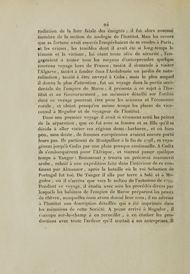 radiation de la liste fatale des émigrés ; il fut alors nommé membre de la section de zoologie de rinslitut. Mais les revers que sa fortune avait essuyés l’empêchaient de se rendre à Paris, «t les crimes , les troubles dont il avait été si long-temps le témoin et la victime , lui étant toute idée de sécurité , l’en¬ gageaient à tenter tous les mojens d’entreprendre quelque nouveau vojage hors de France -, tantôt il demande à visiter l’Algarve , tantôt à fonder dans l’Andalousie un jardin de natu¬ ralisation ^ tantôt à être envoyé à Cuba ; mais le plan auquel il donna le plus d’attention , fut un voyage dans la partie occi¬ dentale de l’empire de Maroc; il présenta à ce sujet à l’Ins¬ titut et au Gouvernement y un mémoire détaillé sur futilité dont ce voyage pourrait être pour les sciences et féconomie rurale , et obtint presqu’en même temps les places de vice- consul à Mogador et de voyageur de l’Institut. Dans son premier voyage il avait si vivement senti les peines de la séparation , que ce fut avec sa femme et sa fille qu’il se décida à aller visiter ces régions demi - barbares , et où bien peu, sans doute, de femmes européennes avaient encore porté leurs pas. Ils partirent de Montpellier à la fin de 1798 , et voya¬ gèrent jusqu’à Cadix par une pluie presque continuelle. A Cadix ils s’embarquèrent pour fAfrique , et vinrent passer quelque temps à Tanger : Broussonet y trouva un précieux manuscrit arabe , relatif à une expédition faite dans l’intérieur de ce con¬ tinent par Alraanzor , après la bataille où le roi Sebastien de Portugal fut tué. De Tanger il alla par terre à Salé et à Mo¬ gador , où il n’arriva que vers le milieu de Fautomne de 1799. Pendant ce voyage, il étudia avec soin les procédés divers par lesquels les habitans de fempire de Maroc préparent les peaux de chèvre, auxquelles nous avons donné leur nom il en adressa à flnstilut une description détaillée ciui a été imprimée dans les mémoires de cette Société. A peine arrivé à Mogador, il s’occupa sur-le-champ à en recueillir , à en étudier les pro¬ ductions avec toute l’ardeur qu’il niellait à ses entreprises. Il