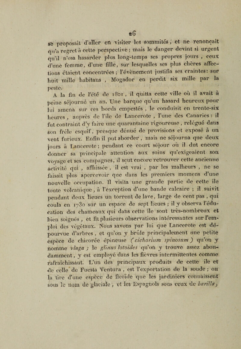 eG proposait d’aller* en vîsiter les sommités; et ne renonçait qu’a regret à celte perspective; inais le danger devint si urgent qu’il n’osa hasarder plus long-temps ses propres jours , ceux d’une femme, d’une fille, sur lesquelles ses plus chères affec¬ tions étaient concentrées; l’évènement justifia ses craintes: sur huit mille habitans , Mogador en perdit six mille par la peste. A la fin de l’élé de i8oi , il quitta cette ville où il avait à peine séjourné un an. Une barque qu’un hasard heureux pour lui amena sur ces bords empestés , le conduisit en trente-six heures ^ auprès de file de Lancerote , l’une des Canaries : il fut contraint d’y faire une quarantaine rigoureuse , relégué dans son frêle esquif, presque dénué de provisions et exposé à un vent furieux. Enfin il put aborder , mais ne séjourna que deux jours à Lancerote; pendant ce court séjour où il dut encore donner sa princijDale attention aux soins qu’exigeaient son voyage et ses compagnes, il sçut encore retrouver celte ancienne activité qui , affaissée , il est vrai , par les malheurs , ne se faisait plus apercevoir que dans les premiers momens d’une nouvelle occupation. Il visita une grande partie de cette île toute volcanique, à l’exception d’une bande calcaire ; il suivit pendant deux lieues un torrent dé lavé, large de cent pas , qui coula en 1780 sur un espace de sept lieues ; il y observa l’édu¬ cation des chameaux qui dans celle île sont très-n ombreux et bien soignés , et fit plusieurs observations intéressantes sur l’em¬ ploi des végétaux. Nous savons par lui que Lancerote est dé¬ pourvue d’arbres , et qu’on y brûle principalement une petite espèce de chicorée épineuse Çcichorium spinosiim ) qu’on y nomme rlaga j le gllnus lotoides qn’on y trouve assez abon¬ damment , y est employé dans les fièvres intermittentes comme rafraîchissant. L’un des principaux produits de cette île et de celle de Fuesta Ventura , est rexportation de la soude; on la tire d’une espèce de ficoïde que les jardiniers connaissent sous le nom de glaciale , et les Espagnols sous ceux de barilla^