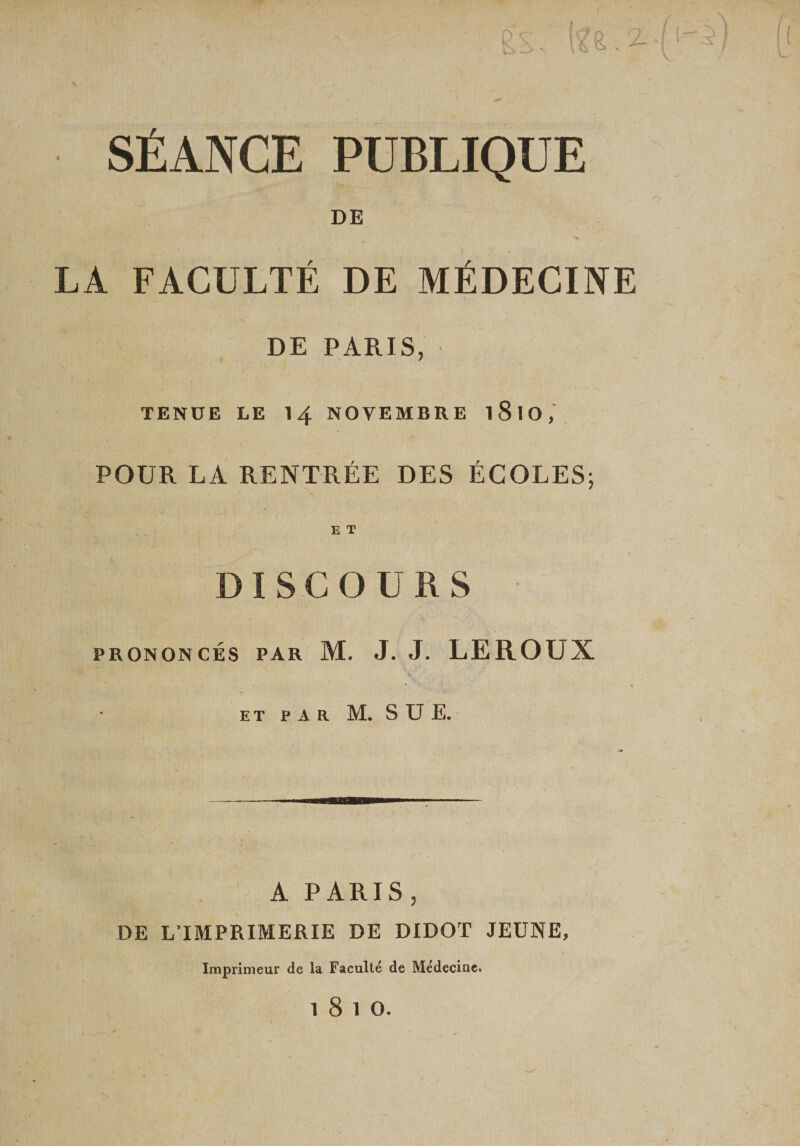 Z. SÉANCE PUBLIQUE DE LA FACULTÉ DE MÉDECINE DE PARIS, TENUE LE 14 NOVEMBRE l8lO, POUR LA RENTRÉE DES ÉCOLES; E T ISCOÜRS PRONONCÉS PAR M. J. J. LEROUX ET PAR M. s U E. A PARIS, DE L’IMPRIMERIE DE DIDOT JEUNE, Imprimeur de la Faculté de Médecine.