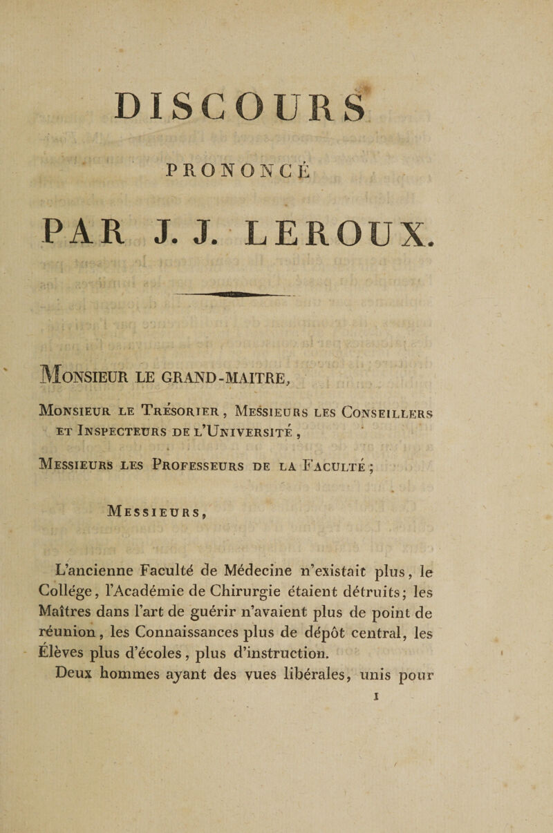 PRONONCÉ J. J. LEROUX. Monsieur le grand-maître, * Monsieur le Trésorier , Messieurs les Conseillers ET Inspecteurs DE l’Université , Messieurs les Professeurs de la Faculté ; « Messieurs, L’ancienne Faculté de Médecine n’existait plus, le Collège, l’Académie de Chirurgie étaient détruits; les Maîtres dans l’art de guérir n’avaient plus de point de réunion, les Connaissances plus de dépôt central, les - Elèves plus d’écoles, plus d’instruction. Deux hommes ajant des vues libérales, unis pour