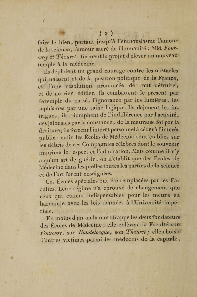 t faire le bien, portant jusqu’à l’entbousiasme l’amour de la science, l’amour sacré de l’humanité : MM. Four- croy et Thouret, forment le projet d’élever un nouveau temple à la médecine. Ils déploient un grand courage contre les obstacles qui naissent et de la position politique de la France, et d’une résolution prononcée de tout détruire, et de ne rien édifier. Ils combattent le présent par l’exemple du passé, l’ignorance par les lumières, les sophismes par une saine logique. Ils- déjouent les in¬ trigues , ils triomphent de l’indifférence par l’activité, des jalousies par la constance, de la mauvaise foi par la droiture; ils forcent l’intérêt personnelà céder à l’intérêt public ; enfin les Écoles de Médecine sont établies sur les débris de ces Compagnies célèbres dont le souvenir imprime le respect et l’admiration. Mais comme il n’j a qu’un art de guérir , on n’établit que des Ecoles de Médecine dans lesquelles toutes les parties de la science et de l’art furent enseignées. Ces Écoles spéciales ont été remplacées par les Fa- cidtés. Leur régime n’a éprouvé de changemens que ceux qui étaient indispensables pour les mettre en harmonie avec les lois données à l’Université impé¬ riale. En moins d’un an la mort frappe les deux fondateurs des Écoles de Médecine ; elle enlève à la Faculté son Fourcroy, son Baudelocque, son Thouret ; bile choisit d’autres victimes parmi les médecins de la capitale, 7