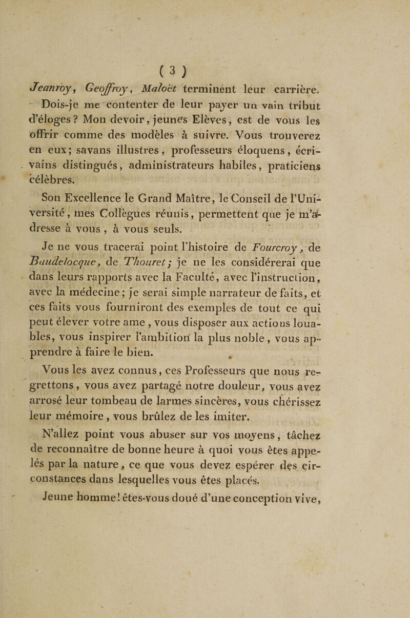 Jeanroy^ Geoffroy^ Maloet terminéiit leur carrière. ' Dois-je me contenter de leur pajer un vain tribut d’éloges? Mon devoir, jeunes Elèves, est de vous les offrir comme des modèles à suivre. Vous trouverez en eux; savans illustres, professeurs éloquens, écri- . vains distingués, administrateurs habiles, praticiens célèbres. Son Excellence le Grand Maître, le Conseil de l’Uni- versité , mes Collègues réunis, permettent que je m’a!- dresse à vous , à vous seuls. Je ne vous tracerai point l’histoire de Fourcroy y de IBaiidelocquey de Thouret ; je ne les considérerai que dans leurs rapports avec la Faculté, avec l’instrucLion, avec la médecine; je serai simple narrateur défaits, et ces faits vous fourniront des exemples de tout ce qui peut élever votre ame , vous disposer aux actious loua¬ bles, vous inspirer l’ambition la plus noble, vous ap-* prendre à faille le bien. Vous les avez connus, ces Professeurs que nous re-r grettons, vous avez partagé notre douleur, vous avez arrosé leur tombeau de larmes sincères, vous chérissez leur mémoire , vous brûlez de les imiter. N’allez point vous abuser sur vos mojens, tâchez de reconnaître de bonne heure à quoi vous êtes appe¬ lés par la nature, ce que vous devez espérer des cir¬ constances dans lesquelles vous êtes placés. Jeune homme! êtes-vous doué d’une conception vive,