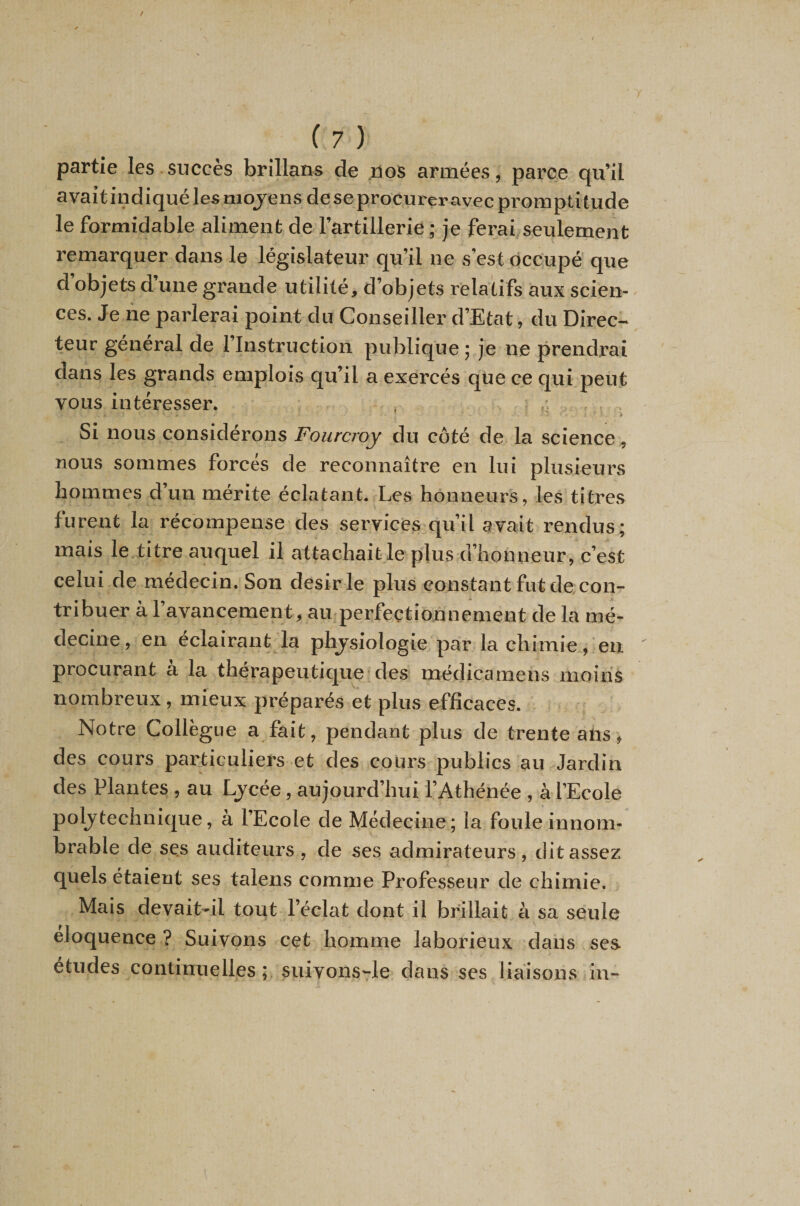 partie les succès brillans de ,üoS armées, parce qu’il avaitindiquélesmojens de seprocureravec promptitude le formidable aliment de l’artillerie; je ferai seulement remarquer dans le législateur qu’il ne s’est occupé que d’objets d’une grande utilité, d’objets relatifs aux scien¬ ces. Je ne parlerai point du Conseiller d’Etat, du Direc¬ teur général de l’Instruction publique ; je ne prendrai dans les grands emplois qu’il a exercés que ce qui peut vous intéresser. , ; , , . . Si nous considérons Fourcroy du côté de la science, nous sommes forcés de reconnaître en lui plusieurs hommes d’un mérite éclatant. Les honneurs, les titres furent la récompense des services qu’il avait rendus; mais le titre auquel il attachait-le plus d’honneur, c’est celui de médecin. Son désir le plus constant fut de con- au perfectionnement de la mé¬ decine, en éclairant la phj^siologie par la chimie, en procurant a la thérapeutique des médiccunens moins nombreux, mieux préparés et plus efficaces. Notre Collègue a fait, pendant plus de trente ans, des cours particuliers et des cours publics au Jardin des Plantes , au Ljcée, aujourd’hui l’Athénée , à l’Ecole polytechnique, à l’Ecole de Médecine; la foule innom¬ brable de ses auditeurs , de ses admirateurs , dit assez quels étaient ses talens comme Professeur de chimie. Mais devait-il tout l’éclat dont il brillait à sa seule éloquence ? Suivons cet homme laborieux dans ses études continuelles; suivons-le dans ses liaisons in-