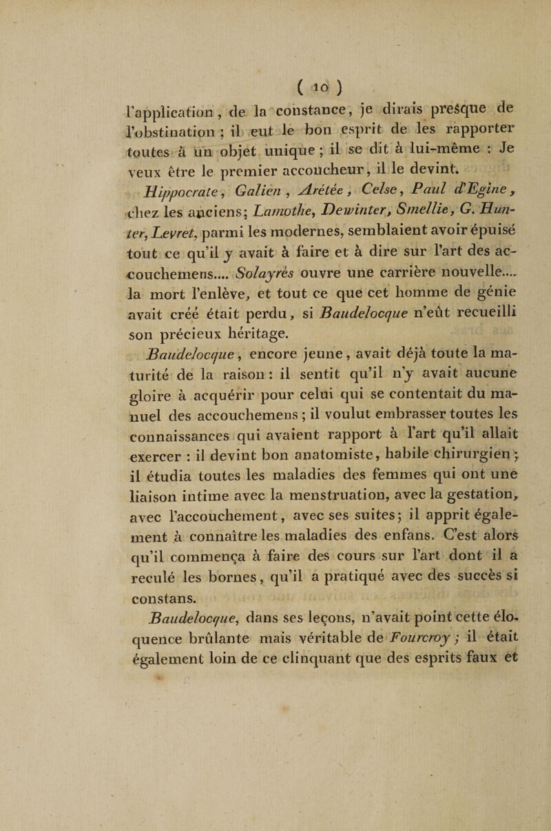 ( ) l’application , de la constance, je dirais presque de l’obstination ; il eut lè bon esprit de les rapporter foutes à un objet unique ; il se dit a lui-meme ; Je veux être le premier accoucheur, il le devint. Hippocrate, Galien , Arétée , Celse, Paul d'Egine , chez les anciens; LamotJie^ Dewinter^, Smellie, G. Hun¬ ier, Eevret, parmi les modernes, semblaient avoir épuisé tout ce qu’il j avait à faire et à dire sur l’art des ac- couchemens.... Solayrès ouvre une carrière nouvelle.... la mort l’enlève, et tout ce que cet homme de génie avait créé était perdu, si Baiidelocque n’eût recueilli son précieux héritage. Baudelocque, encore jeune, avait déjà toute la ma¬ turité de la raison: il sentit qu’il n’j avait aucune gloire à acquérir pour celui qui se contentait du ma¬ nuel des accouchemens ; il voulut embrasser toutes les connaissances qui avaient rapport à l’art qu’il allait exercer : il devint bon anatomiste, habile chirurgien; il étudia toutes les maladies des femmes qui ont une liaison intime avec la menstruation, avec la gestation, avec l’accouchement , avec ses suites; il apprit égale¬ ment à connaître les maladies des enfans. C’est alors qu’il commença à faire des cours sur l’art dont il a reculé les bornes, qu’il a pratiqué avec des succès si constans. Baudeloccjue, dans ses leçons, n’avait point cette élo¬ quence brûlante mais véritable de Fourcroy ; il était également loin de ce clinquant que des esprits faux et