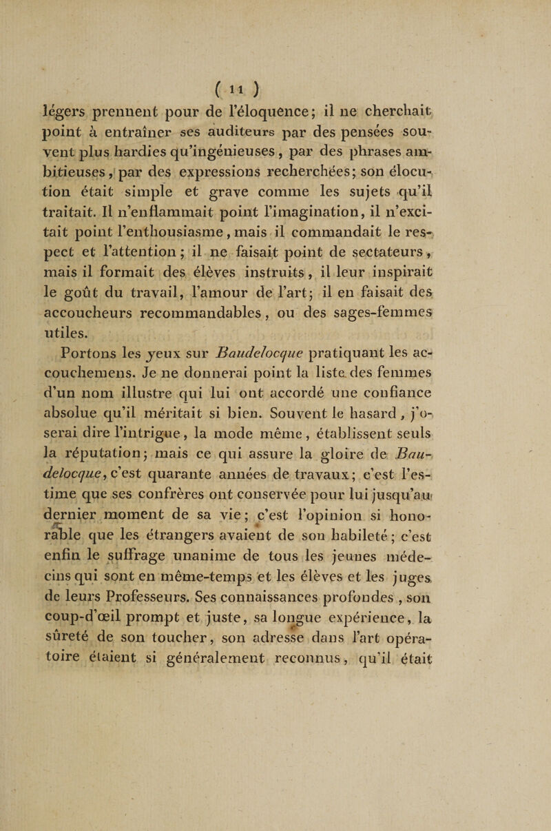 légers prennent pour de l’éloquence ; il ne cherchait point à entraîner ses auditeurs par des pensées sou¬ vent plus hardies qu’ingénieuses , par des phrases am¬ bitieuses par des expressions recherchées; son élocu¬ tion était simple et grave comme les sujets qu’il traitait. Il n’enflammait point l’imagination, il n’exci¬ tait point l’enthousiasme, mais il commandait le res¬ pect et l’attention ; il ne faisait point de sectateurs , mais il formait des élèves instruits, il leur inspirait le goût du travail, l’amour de l’art; il en faisait des accoucheurs recommandables, ou des sages-femmes utiles. Portons les j^eux sur Baudelocque pratiquant les ac- couchemens. Je ne donnerai point la lista des femmes d’un nom illustre qui lui ont accordé une confiance absolue qu’il méritait si bien. Souvent le hasard, j’o-, serai dire l’intrigue, la mode même , établissent seuls la réputation; mais ce qui assure la gloire de Bau^ deloc(jue^ Q quarante années de travaux; c’est l’es¬ time que ses confrères ont conservée pour lui jusqu’auî dernier moment de sa vie; c’est l’opinion si hono¬ rable que les étrangers avaient de son habileté ; c’est enfin le suffrage unanime de tous les jeunes méde¬ cins qui sont en même-temps et les élèves et les juges, de leurs Professeurs. Ses connaissances profondes , son coup-d’œil prompt et juste, sa longue expérience, la sûreté de son toucher, son adresse dans l’art opéra¬ toire étaient si généralement reconnus, qu’il était