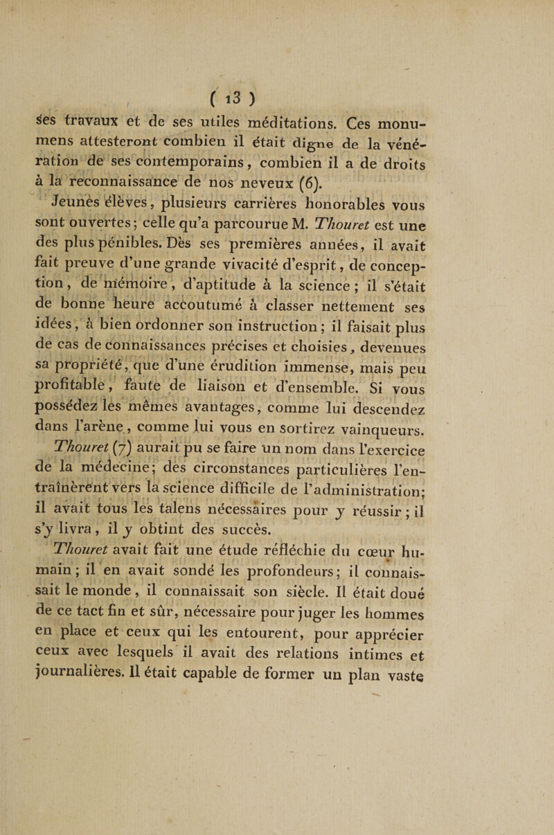 ses travaux et de ses utiles méditations. Ces monu- mens attesteront combien il était digne de la véné^ ration de ses contemporains, combien il a de droits à la reconnaissance de nos neveux (6). Jeunès élèves, plusieurs carrières honorables vous sont ouvertes; celle qu’a parcourue M. Thouret est une des plus pénibles. Dès ses premières années, il avait fait preuve d’une grande vivacité d’esprit, de concep¬ tion , de mémoire, d’aptitude à la science ; il s’était de bonne heure accoutumé à classer nettement ses idées, à bien ordonner son instruction; il faisait plus de cas de connaissances précises et choisies, devenues sa propriété, que d’une érudition immense, mais peu profitable, faute de liaison et d’ensemble. Si vous ' r - possédez les mêmes avantages, comme lui descendez dans l’arène, comme lui vous en sortirez vainqueurs. Thouret (7) aurait pu se faire un nom dans l’exercice de la médecine; des circonstances particulières l’en¬ traînèrent vers la science difficile de l’administration; il avait tous les talens nécessaires pour y réussir ; il s’j livra, il j obtint des succès. Thouret avait fait une étude réfléchie du cœur hu- main; il en avait sondé les profondeurs; il connais¬ sait le monde, il connaissait son siècle. Il était doué de ce tact fin et sûr, nécessaire pour juger les hommes en place et ceux qui les entourent, pour apprécier ceux avec lesquels'il avait des relations intimes et journalières. U était capable de former un plan vaste