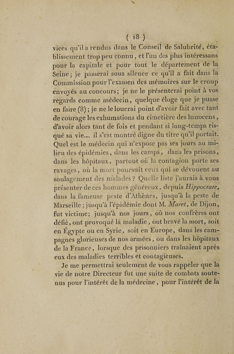 vices qu’il a rendus dans le Conseil de Salubrité, éta¬ blissement trop peu connu , et l’un des plus intéressans pour la capitale et pour tout le département de la Seine ^ je passerai sous silence ce qu’il a fait dans la Commission pour l’examen des mémoires sur le croup envojés au concours; je ne le présenterai point à vos regards comme médecin, quelque éloge que je pusse en faire (8) ; je ne le louerai point d’avoir fait avec tant de courage les exhumations du cimetière des Innocens, d’avoir alors tant de fois et pendant si long-temps ris¬ qué sa vie.... il s’est montré digne du titre qu’il portait. Quel est le médecin qui n’expose pas ses jours au mi¬ lieu des épidémies, dans les camps, dans les prisons, dans les hôpitaux, partout où la contagion porte ses ravages, où la mort poursuit ceux qui se dévouent au soulagement des malades? Quelle liste j’aurais à vous présenter de ces hommes généreux, depuis Hippocrate^. dans la fameuse peste d’Athènes, jusqu’à la peste de Marseille ; jusqu’à l’épidémie dont M. Marety de Dijon fut victime; jusqu’à nos jours, où nos confrères ont défié, ont provoqué la maladie ^ ont bravé la mort, soit en Égjpte ou en Syrie^ soit en Europe, dans les cam~ pagnes glorieuses de nos armées, ou dans les hôpitaux de la France, lorsque des prisonniers traînaient après eux des maladies terribles et contagieuses. Je me permettrai seulement de vous rappeler que la vie de notre Directeur fut une suite de combats soute¬ nus pour l’intérêt de la médecine , pour l’intérêt dé la