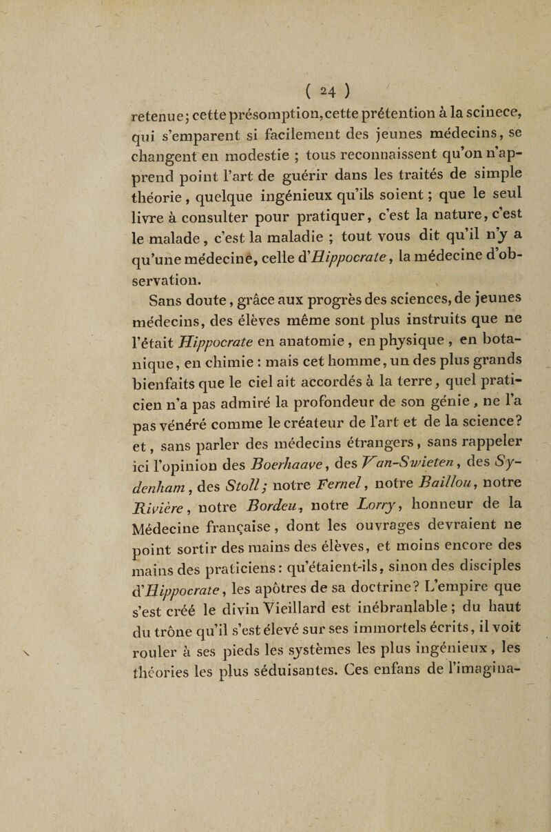 / retenue} cette présomption,cette prétention à la scinece, qui s’emparent si facilement des jeunes médecins, se changent en modestie ; tous reconnaissent qu’on n’ap¬ prend point l’art de guérir dans les traités de simple théorie, quelque ingénieux qu’ils soient ; que le seul livre à consulter pour pratiquer, cest la nature, cest le malade, c’est la maladie ; tout vous dit qu il ny a qu’une médecinè, celle Hippocrate, la médecine d’ob¬ servation. Sans doute, grâce aux progrès des sciences, de jeunes médecins, des élèves même sont plus instruits que ne l’était Hippocrate en anatomie, en physique , en bota¬ nique, en chimie : mais cet homme, un des plus grands bienfaits que le ciel ait accordés à la terre, quel prati¬ cien n’a pas admiré la profondeur de son génie , ne l’a pas vénéré comme le créateur de l’art et de la science? et, sans parler des médecins etrangers, sans rappeler ici l’opinion des Boerhaave, des Han-Svneten, des Sy¬ denham, àes Stoll; notre Fernel, notre Baillou, notre Rivière, notre Bordeu, notre Lorry, honneur de la Médecine française, dont les ouvrages devraient ne point sortir des mains des élèves, et moins encore des mains des praticiens: qu’étaient-ils, sinon des disciples à'Hippocrate, les apôtres de sa doctrine? L’empire que s’est créé le divin Vieillard est inébranlable; du haut du trône qu’il s’est élevé sur ses immortels écrits, il voit rouler à ses pieds les systèmes les plus ingénieux, les théories les plus séduisantes. Ces enfans de l’imagina-