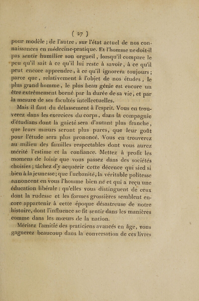 pour modèle ; de l’autre , sur l’état âctuel de nos con¬ naissances en médecine-pratique. Et l’homme ne doit-il pas sentir humilier son orgueil, lorsqu’il compare le peu qu’il sait à ce qu’il lui reste à savoir, à ce qu’il peut encore apprendre, à ce qu’il ignorera toujours ; parce que, relativement à l’objet de nos études , le plus grand homme, le plus beau génie est encore un être extrêmement borné par la durée de sa vie, et par la mesure de ses facultés intellectuelles. Mais il faut du délassement à l’esprit. Vous en trou¬ verez dans les exercices du corps, dans la compagnie d’étudians dont la gaieté sera d’autant plus franche , que leurs mœurs seront plus pures, que leur goût pour l’étude sera plus prononcé. Vous eh trouverez au milieu des familles respectables dont vous aurez mérité l’estime et la confiance. Mettez à profit les momens de loisir que vous passez dans des sociétés choisies ; tâchez d’j acquérir cette décence qui sied si bien à la jeunesse; que l’urbanité, la véritable polites.se annoncent en vous l’homme bien né et qui a reçu une éducation libérale : qu’elles vous distinguent de ceux dont la rudesse et les formes grossières semblent en¬ core appartenir à cette époque désastreuse de notre histoire, dont l’influence se fit sentir dans les manières comme dans les mœurs de la nation. Méritez l’amitié des praticiens avancés en âge, vous gagnerez beaucoup dans la conversation de ces livres