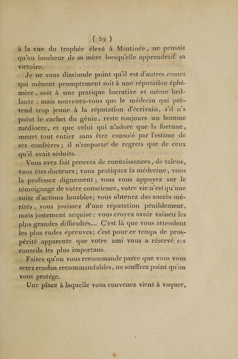 à la vue du trophée élevé à Mantinée, ne pensait qu’au bonheur de sa mère lorsqu’elle apprendrait sa victoire. Je ne vous dissimule point qu’il est d’autres routes qui mènent promptement soit à une réputation éphé¬ mère , soit à une pi’atique lucrative et même bril¬ lante : mais souvenez-vous que le médecin qui pré¬ tend trop jeune à la réputation d’écrivain, s’il n’a point le cachet du génie, reste toujours un homme médiocre, et que celui qui n’adore que la fortune, meurt tout entier sans être consolé par l’estime de ses confrères ; il n’emporte de regrets que de ceux qu’il avait séduits. Vous avez fait preuves de connaissances, de talens, vous êtes docteurs ; vous pratiquez la médecine , vous la professez dignement ; vous vous appujez sur le témoignage de votre conscience, votre vie n’estqu’une suite d’actions louables; vous obtenez des succès mé¬ rités , vous jouissez d’une réputation péniblement, mais justement acquise : vous croyez avoir vaincu les plus grandes difficultés.... C’est là que vous attendent les plus rudes épreuves; c’est pour ce temps de pros¬ périté apparente que votre ami vous a réservé ses conseils les plus importans. Faites qu’on vous recommande parce que vous vous serez rendus recommandables, ne souffrez point qu’on vous protège. Une place à laquelle vous convenez vient à vaquer.