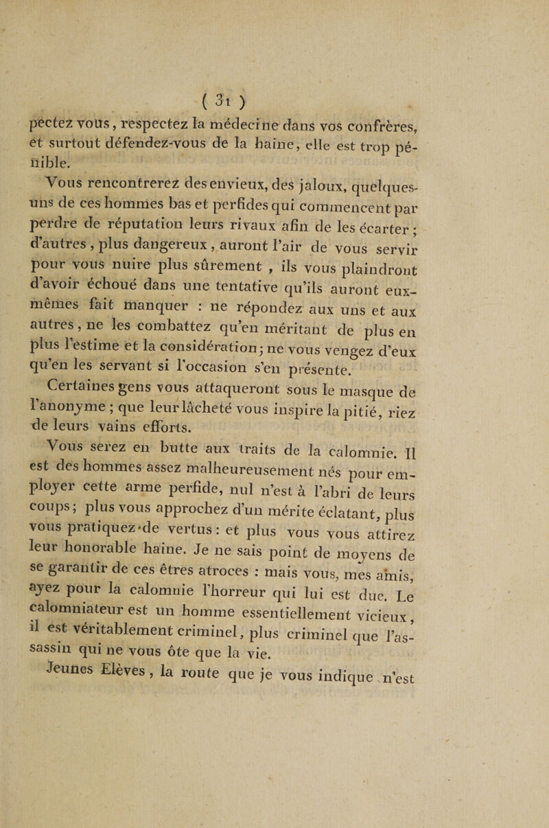 pectez vous, respectez la médecine dans vos confrères, et surtout défendez-vous de la haine, elle est trop pé¬ nible. Vous rencontrerez des envieux, des jaloux, quelques- uns de ces hommes bas et perfides qui commencent par perdre de réputation leurs rivaux afin de les écarter • d’autres , plus dangereux , auront l’air de vous servir pour vous nuire plus sûrement , ils vous plaindront d avoii échoué dans une tentative qu’ils auront eux— memes fait manquer : ne répondez aux uns et aux autres, ne les combattez qu’en méritant de plus en plus l’estime et la considération j ne vous vengez d’eux qu’en les servant si l’occasion s’en présente. C^ertaines gens vous attaqueront sous le ma.sque de l’anonjme ; que leur lâcheté vous inspire la pitié, riez de leurs vains efforts. Vous serez en butte aux traits de la calomnie. Il est des hommes assez malheureusement nés pour em¬ ployer cette arme perfide, nul n’est à l’abri de leurs coups ; plus vous approchez d’un mérite éclatant, plus vous pratiquez'de vertus: et plus vous vous attirez leur honorable haine. Je ne sais point de moyens de se garantir de ces êtres atroces : mais vous, mes amis, ayez pour la calomnie l’horreur qui lui est due. Le calomniateur est un homme essentiellement vicieux, il est véritablement criminel, plus criminel que l’as- sassi,i qui ne vous 6te que la vie. Jeunes Elèves, la roule que je vous indique nest