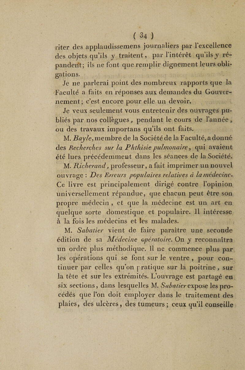 riter des applaudissemens journaliers par l’excellence des objets qu’ils y traitent, par l’intérêt qu’ils y ré¬ pandent; iis ne font que remplir dignement leurs obli¬ gations. Je ne parlerai point des nombreux rapports que la Faculté a faits en réponses aux demandes du Gouver¬ nement; c’est encore pour elle un devoir. Je veux seulement vous entretenir des oüvrages pu¬ bliés par nos collègues ^ pendant le cours de l’année , ou des travaux importans qu’ils ont faits. M. Bayle^ membre de la Société de la Faculté, a donné des Recherches sur la Phthisie pulmonaire ^ qui avaient été lues précédemment dans les séances de la Société. M. Bicherand, professeur, a fait imprimer un nouvel ouvrage : T)es Erreurs populaires relatives à la médecine* Ce livre est principalement dirigé contre l’opinion universellement répandue, que chacun peut être son propre médecin , et que la médecine est un art en quelque sorte domestique et populaire. 11 intéresse à la fois les médecins et les malades. M. Sabatier vient de faire paraître une seconde édition de sa Médecine opératoire. On y reconnaîtra un ordre plus méthodique. Il ne commence plus par les opérations qui se font sur le ventre , pour con¬ tinuer par celles qu’on pratique sur la poitrine, sur la tête et sur les extrémités. L’ouvrage est partagé en six sections, dans lesquelles M. expose les pro¬ cédés que l’on doit emplojer dans le traitement des plaies, des ulcères , des tumeurs ; ceux qu’il conseille