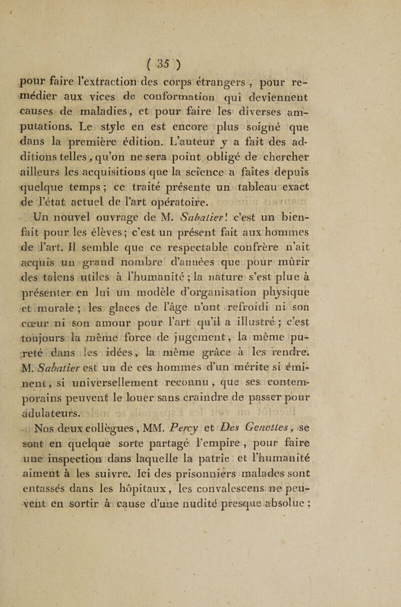 pour faire l’extraction des corps étrangers , pour re- niedier aux vices de conformation qui deviennent causes de maladies, et pour faire les diverses am¬ putations. Le stjle en est encore plus soigné que dans la première édition. L’auteur y a fait des ad¬ ditions telles, qu’on ne sera point obligé de chercher ailleurs les acquisitions que la science a faites depuis quelque temps ; ce traité présente un tableau exact de l’état actuel de l’art opératoire. Un nouvel ouvrage de M. Sabatierl c’est un bien¬ fait pour les élèves; c’est un présent fut aux hommes de l’art. Il semble que ce respectable confrère n’ait acquis un grand nombre d’années que pour mûrir des taiens utiles à l’humanité; la nature s’est plue à présenter en lui un modèle d’organisation physique et morale ; les glaces de l’âge n’ont refroidi ni son cœur ni son amour pour Fart qu’il a illustre ; c’est toujours la même force de jugement, la même pu¬ reté dans les idées, la même grâce à les rendre. M. Sabatier QSl un de ces hommes d’un mérite si émi¬ nent , si universellement reconnu , que ses contem¬ porains peuvent le louer sans craindre de passer pour adulateurs. Nos deux collègues , MM. Percy et Des Geneîtes, ^se sont en quelque sorte partagé l’empire , pour faire une inspection dans laquelle la patrie et l’humanité aiment à les suivre. Ici des prisonniers malades sont entassés dans les hôpitaux, les convalescens ne peu¬ vent en sortir à cause d’une nudité presque absolue ;