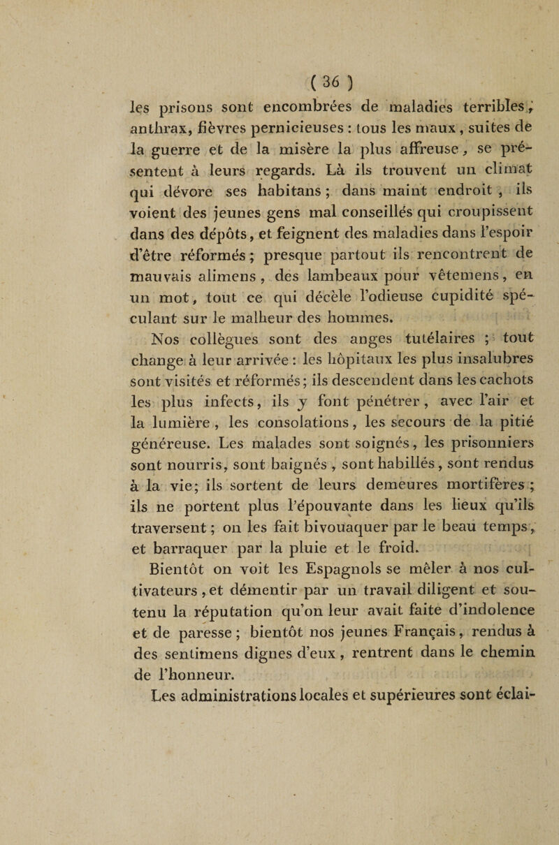 les prisons sont encombrées de maladies terribles anthrax, fièvres pernicieuses : tous les maux , suites de la guerre et de la misère la plus afFi’euse ^ se pré¬ sentent à leurs regards. Là ils trouvent un climat qui dévore ses habitans ; dans maint endroit , ils voient des jeunes gens mal conseillés qui croupissent dans des dépôts, et feignent des maladies dans l’espoir d’être réformés ; presque partout ils rencontrent de mauvais alimens , dés lambeaux pour vêteniens, en un mot, tout ce qui décèle l’odieuse cupidité spé¬ culant sur le malheur des hommes. Nos collègues sont des anges tutélaires ; ^ tout change à leur arrivée : les hôpitaux les plus insalubres sont visités et réformés ; ils descendent dans les cachots les plus infects, ils j font pénétrer , avec l’air et la lumière , les consolations, les secours de la pitié généreuse. Les malades sont soignés , les prisonniers sont nourris, sont baignés , sont habillés , sont rendus à la vie; ils sortent de leurs demeures mortifères ; ils ne portent plus Lépouvante dans les lieux qu’ils traversent ; on les fait bivouaquer par le beaii temps, et barraquer par la pluie et le froid. Bientôt on voit les Espagnols se mêler à nos cul¬ tivateurs, et démentir par un travail diligent et sou¬ tenu la réputation qu’on leur avait faite d’indolence et de paresse; bientôt nos jeunes Français, rendus à des sentimens dignes d’eux, rentrent dans le chemin de l’honneur. Les administrationslocales et supérieures sont éclai-