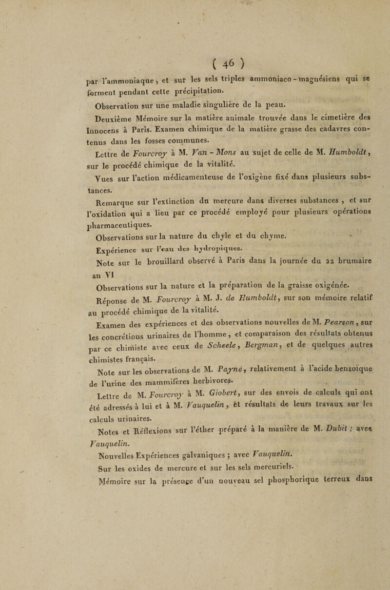par lainmoniaque, et sur les sels triples ammoniaco - magnésiens qui se f^jrment pendant celle précipitalion. Observation sur une maladie singulière de la peau. Deuxième Mémoire sur la matière animale trouvée dans le cimetière des Innoccns à Paris. Examen chimique de la matière grasse des cadavres con¬ tenus dans les fosses communes. Lettre de Fouveroy à M. Van - Mans au sujet de celle de M. Humboldt ^ sur le procédé chimique de la vitalité. Vues sur l’action médicamenteuse de l’oxigène fixé dans plusieurs subs¬ tances. Remarque sur l’extinction du mercure dans diverses substances , et sur l’oxidation qui a lieu par ce procédé emplo;yé pour plusieurs opérations pharmaceutiques. Observations sur la nature du chjle et du chjme. Expérience sur l’eau des hjdropiqucs. Note sur le brouillard observé à Paris dans la journée du 22 brumaire an VI Observations sur la nature et la préparation de la graisse oxigénée. Réponse de M. Fourcroy à M. J. d&amp; Hiunboldt, sur son mémoire relatif au procédé chimique de la vitalité. - ( Examen des expériences et des observations nouvelles de M. Pearson, sur les concrétions urinaires de l’homme, et comparaison des résultats obtenus par ce chimiste avec ceux de Scheele, Bergman, et de quelques autres chimistes français. Note sur les observations de M. Payné, relativement à l’acide benzoïque de l’urine des mammifères herbivores* Lettre de M. Fourevoy à M. Giobert, sur des envois de calculs qui ont été adressés à lui et à M. Vauquelin, H résultats de leurs travaux sur les calculs urinaires. Notes et Réflexions sur l’éther préparé à la manière de M. Dubit ; avee, Vauquelîn. Nouvelles Expériences galvaniques ; avec Vauquelin. Sur les oxides de mercure et sur les sels mercuriels. jSîémpire sur la présence d’un nouveau sel phosphorique terreux dans