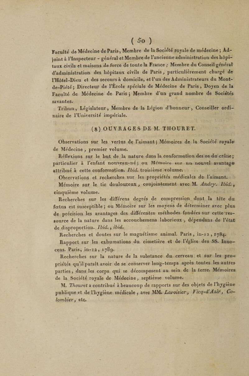 ( ) Faculté de Médecine de Paris, Membre de la Société royale de médecine ; Ad¬ joint à l’Inspecteur - général et Membre de l’ancienne administration des hôpi¬ taux civils et maisons de force de toute la France ; Membre du Conseil général d’administration des hôpitaux civils de Paris ^ particulièrement chargé de l’Hôtel-Dieu et des secours à domicile, et l’un des Administrateurs du Monl- de-Piété j Directeur de l’École spéciale de Médecine de Paris, Doyen de la Faculté de Médecine de Paris j Membre d'un grand nombre de Sociétés savantes. Tribun, Législateur, Membre de la Légion d’honneur , Conseiller ordi¬ naire de l’Université impériale. (8) OUVRAGES DE M. THOURET. Observations sur les vertus de l’aimant j Mémoires de la Société royale de Médecine ^ premier volume. Réflexions sur le but de la nature dans la conformation des os du crâne ; particulier à l’enfant nouveau-né 5 ou Mémoire-eur un nouvel avantag®' attribué à celte conformation. Ibid, troisième volume; Observations et recherches sur les propriétés médicales de l’aimant. Mémoire sur le lie douloureux ^ conjointement avec M. Ândiy. Ibid, cinquième volume. Recherches sur les différens degrés de compression, dont la tête du fœtus est susceptible ; ou Mémoire sur les moyens de déterminer avec plus de précision les avantages des différentes méthodes fondées sur cette‘res¬ source de la nature dans les accouchemens laborieux ^ dépendans de l’état de disproportion. Ibid., ibid. Recherches et doutes sur le magnétisme animal. Paris, in-12,1784. Rapport sur les exhumations du cimetière et de l’église des SS. Inno- cens. Paris, in-12, 1789. Recherches sur la nature de la substance du cerveau et sur les pro¬ priétés qu’il parait avoir de se conserver long-temps apres toutes les autres parties, dans les corps qui se décomposent au sein de la terre. Mémoires de la Société royale de Médecine ^ septième volume. M, Thouvetdi contribué à beaucoup de rapports sur des objets de l’hygiene publique et de l’hygiène médicale, avec MM. Lapoisicr ^ Vicq-dAzirj Co-- lombier, etc. ;