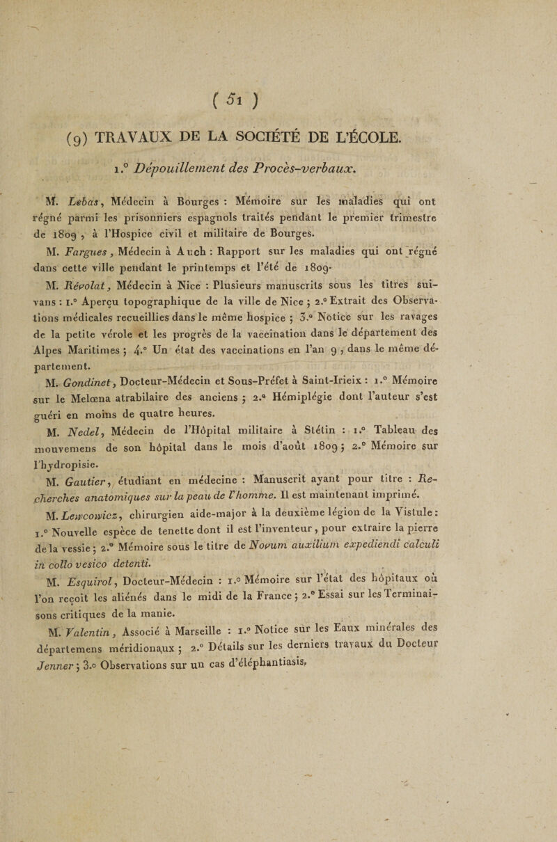 C5i ) (9) TRAVAUX DE LA SOCIÉTÉ DE L’ÉCOLE. i.° Dépouillement des Proces-verbaux. à . . . ' M. Lebas ^ Médecin à Bourges : Mémoire sur les maladies qui ont régné parmi les prisonniers espagnols traités pendant le premier trimestre de 1809 , à l’Hospice civil et militaire de Bourges. M. F argue s, Médecin à AucH; Rapport sur les maladies qui ont jégné dans cette ville pendant le printemps et l’été de 1809- M. Réf^olat y Médecin à Nice : Plusieurs manuscrits sous les titres sùi- vans : l.° Aperçu topographique de la ville de Nice ; 2.'^ Extrait des Observa¬ tions médicales recueillies dans le même hospice 5 5.® Notice sur les ravages de la petite vérole et les progrès de la vaccination dans le département des Alpes Maritimes 5 4*'’ Un état des vaccinations en l’an 9 , dans le même dé¬ partement. M. Gojidinet) Docteur-Médecin et Sous-Préfet à Saint-Irieix : i.° Mémoire sur le Melœna atrabilaire des anciens 5 2.® Hémiplégie dont l’auteur s’est guéri en moins de quatre heures. M. Nedelj Médecin de l’Hôpital militaire à Stétin : 1.® Tableau des mouvemens de son hôpital dans le mois d’août 1809; 2.® Mémoire sur rhjdropisie. M. étudiant en médecine : Manuscrit ayant’ pour titre : Re^ cherches anatomiques sur la peau de Vhomme. Il est maintenant imprimé. Leivcowicz,) chirurgien aide-major a la deuxieme légion de la Yislule : 1.° Nouvelle espèce de tenette dont il est l’inventeur, pour extraire la pjcrre delà vessie; 2.® Mémoire sous le titre de Nopum auxilium expediendi calculi iti collo vesico detenti. M. Esquirol ^ Docteur-Médecin : 1.° Mémoire sur 1 état des hôpitaux ou Von reçoit les aliénés dans le midi de la France; 2.® Essai sui les Terminai¬ sons critiques de la manie. M. Valentin, Associé à Marseille : i.® Notice sûr les Eaux minérales des départemens méridiona,ux ; 2.° Détails sur les derniers travaux du Docteur Jenner ; 3.° Observations sur un cas d’elephantiasis»