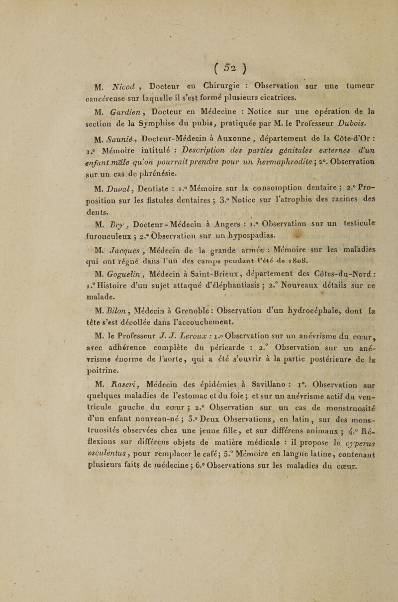 M. Nîcod , Docteur en Chirurgie : Observation sur une tumeur cancéreuse sur laquelle il s’est formé plusieurs cicatrices. M. Gardien, Docteur en Médecine : Notice sur une opération de la section de la Sjmphise du pubis, pratiquée par M. le Professeur Dubois. M. Saunié ^i Docteur-Médecin à Auxonne, département de la Côte-d’Or r Mémoire intitulé : Description des parties génitales externes d’un enfant mUle quon pourrait prendre pour un hermaphrodite ) %°.Ohscv\2i\ïovi sur un cas de phrénésie. M. DwP'aZ, Dentiste : 1.“ Mémoire sur la consomption dentaire; 2.° Pro¬ position sur les fistules dentaires ; 3.° Notice sur l’atrophie des racines des dents. t M. Biy y Docteur-Médecin à Angers : 1.® Observation sur un testicule fnronculeux ; 2.* Observation sur un hjpospadias. M. Jacques , Médecin de la grande armée : Mémoire sur les maladies qui ont régné dans Tun des camps peudant l’été Je t8o3. M. Goguelin 3 Médecin à Saint-Brieux, département des Côtes-du-Nord: 1.® Histoire d’un sujet attaqué d’éléphantiasis ; a.'’Nouveaux détails sur ce malade. ' M. Bilan , Médecin à Grenoble : Observation d’un hydrocéphale, dont la tète s’est décollée dans l’accoUchemcnt. M. le Professeur J. J. Leroux : i.o Observation sur un anévrisme du cœur, avec adhérence complète du péricarde : 2. Observation sur un ané¬ vrisme énorme de l’aorte, qui a été s’ouvrir à la partie postérieure de la poitrine. M. Baseriy Médecin des épidémies à Savillano : i®. Observation sur quelques maladies de l’estomac et du foie ; et sur un anévrisme actif du ven¬ tricule gauche du cœur ; 2.° Observation sur un cas de monstruosité d’un enfant nouveau-né; 3.® Deux Observations, en latin, sur des mons¬ truosités observées chez une jeune fille, et sur différons animaux ; 4*° Ré¬ flexions sur difTérens objets de matière médicale : il propose le cj'perus osculentus ^ pour remplacer le café; 5'.^° Mémoire en langue latine, contenant plusieurs faits de médecine ; 6.® Observations sur les maladies du cœur.