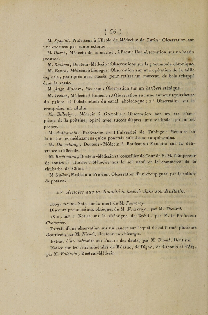 M. Scapinif Professeur à l’Ecole de Médecine de Turin : Observation sur une exostose par cause externe. M. Duvet ^ Médecin de la marine , à Brest : Une observation sur un bassin Æxostosé. « M. Raikem^ Docteur-Médecin: Observations sur la pneumonie chronique. M. Faure ^ Médecin à Limoges : Observation sur une opération de la taille vaginale, pratiquée avec succès pour retirer un morceau de bois échappé dans la vessie. M. Ange Macari, Médecin : Observation sur un herihevi sténique. M. Trehet, Médecin à Rouen : i.° Observation sur une tumeur squirrheuse du pylore et l’obstruction du canal cholédoque 5 2.° Observation sur le croup chez un adulte. M. Billerhy , Médecin à Grenoble ; Observation sur un cas d’em- plème de la poitrine, opéré avec succès d’après une méthode qui lui est / 1 propre. ^ M. Authavietli^ Professeur de l’Université de Tubinge ; Mémoire en latin sur les médicamens qu’on pourrait substituer au quinquina. M. Ducastaing, Docteur - Médecin à Bordeaux : Mémoire sur la déli¬ vrance artificielle. M. Rechinann, Docteur-Médecin et conseiller de Cour de S. M. l’Empereur de toutes les Russies : Mémoire sur le sol natal et le commerce de la rhubarbe de Chine. M. Gallot, Médecin à Provins : Observation d’un croup guéri par le sulfure de potasse. 2..° Articles que la Société a insérés dans son Bulletin, 1800, n.*’ XI. Note sur la mort de M. Fourcroj^. Discours prononcé aux obsèques de M. Fourcroy , par M. Thouret. 1810, n.° I. Notice sur la châtaigne du Brésil, par M. le Professeur Chaussier. Extrait d’une observation sur un cancer sur lequel il s’est formé plusieurs cicatrices; par M. Nicod ^ Docteur en chirurgie. Extrait d’un mémoire sur l’usure des dents, par M. Duaal^ Dentiste. Notice sur les eaux minérales de Balaruc, de Digne, de Greoulx et d’Ai^^ par M. Valentin j Docteur-Médecip. / *