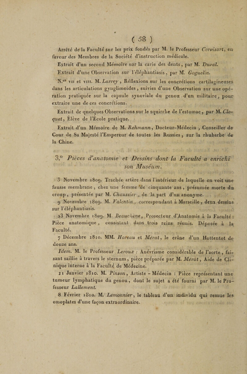 Arrêté de la Faculté sur les prix fondés par M. le Professeur Coivisarty en faveur des Membres de la Société d’instruction médicale. Eijctrait d’un second Mémoire sur la carie des dents, par M. Dwal, Extrait d’une Observation sur Félépbantiasis, par M. Goguelin, N.®® vu et viii. M.. Lari'ej'y Réflexions sur les concrétions cartilagineuses dans les articulations gjnglimoides , suivies d’une Observation sur une opé¬ ration pratiquée sur la capsule sjnoviale du genou d’un militaire^ pour extraire une de ces concrétions. Extrait de quelques Observations sur le squirrbc de l’estomac, par M. Cio- guet y Eleve de l’Ecole pratic|ue. Extrait d’un Mémoire de M. RehmanUy Docteur-Médecin ^ Conseiller de Cour de Sa Majesté l’Empereur de toutes les Russies , sur la rhubarbe de la Chine. 3.° Pièces cCanatomie et Dessins dont la Faculté a enrichi t son Muséum. 3 Novembre 1809. Trachée artère dans l’intérieur de laquelle on voit une fausse membrane , chez une femme ’de cinquante ans , présumée morte du croup, présentée par M. Chaussier la part d’un anonjme. 9 Novembre 1809. M. Valentin ^ correspondant à Marseille , deux dessins sur réléphantiasis. ^ a3 Novembre 1809. M. Prosecteur d’Analomie à la Faculté: Pièce anatomique consistant dans trois reins réunis. Déposée à la Faculté. 7 Décembre 1810. MM. Horeau et Mémt, le crâne d’un Hottentot de douze ans. Idem, M. le Professeur Leroux : Anévrisme considérable de l’aorte , fai¬ sant saillie à travers le sternum, pièce préparée par M. Mératy Aide de Cli¬ nique interne à la Faculté de Médecine. ji Janvier 1810. M. Pinson y Artiste - Médecin : Pièce représentant une tumeur lymphatique du genou, dont le sujet a été fourni par M. le Pro- fesseur Lallement. 8 Février 1810. M. LemonnieVy le tableau d’un individu qui remue les- omoplates d’une façon extraordinaire.