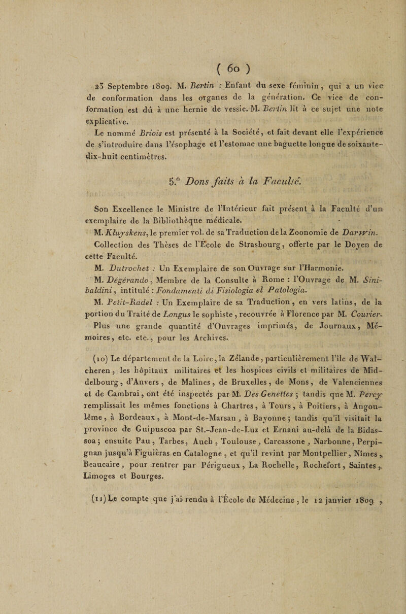 23 Septembre 1809. M. Bertin : Enfant du sexe féminin, qui a un vice de conformation dans les organes de la génération. Ce vice de con¬ formation est du à une hernie de vessie. M. lit à ce sujet une note explicative. Le nommé Briois est présenté à la Société, et fait devant elle l’expérience de s’introduire dans l’ésophage et l’estomac une baguette longue de soixante- dix-huit centimètres. 5.^ Dons faits a la Faculté. Son Excellence le Ministre de l’Intérieur fait présent à la Faculté d’un exemplaire de la Bibliothèque médicale. M. Klu^shens^ le premier vol. de sa Traduction de la Zoonomîe de Daryrin. Collection des Thèses de l’Ecole de Strasbourg, offerte par le Doyen de cette Faculté. M. Dutrochet : Un Exemplaire de son Ouvrage sur l’Harmonie. M. DégéT^ando, Membre de la Consulte à Rome : l’Ouvrage de M. Sîm- haldini, intitulé : Fondamenti di Fisiologia el Patologia. M. Petit~B.adel : Un Exemplaire de sa Traduction, en vers latins, de la portion du Traité de Longus le sophiste , recouvrée à Florence par M. Courier. Plus une grande quantité d’Ouvrages imprimés, de Journaux, Mé¬ moires, etc. etc., pour les Archives. (10) Le département de la Loire,la Zélande, particulièrement l’île de Wal— cheren , les hôpitaux militaires et les hospices civils et militaires de Mid- delbourg, d’Anvers, de Malines, de Bruxelles, de Mons, de Valenciennes et de Cambrai, ont été inspectés par M. Des Genettes j tandis que M. Percjf- remplissait les mêmes fonctions à Chartres, à Tours, à Poitiers, à Angou- lême, à Bordeaux, à Mont-de-Marsan à Bajonne ; tandis qu’il visitait la province de Guipuscoa par St.-Jean-de-Luz et Ernani au-delà de la Bldas- soa 5 ensuite Pau, Tarbes, Auch , Toulouse ^ Carcassone , Narbonne, Perpi¬ gnan jusqu’à Figuièras en Catalogne , et qu’il revint par Montpellier, Nîmes,, Beaucaire pour .rentrer par Pérlgueux , La Rochelle, Rochefort, Saintes,. Limoges et Bourges. (ïi)Le compte que j’ai rendu à l’École de Médecine , le 12 janvier 1809. ,