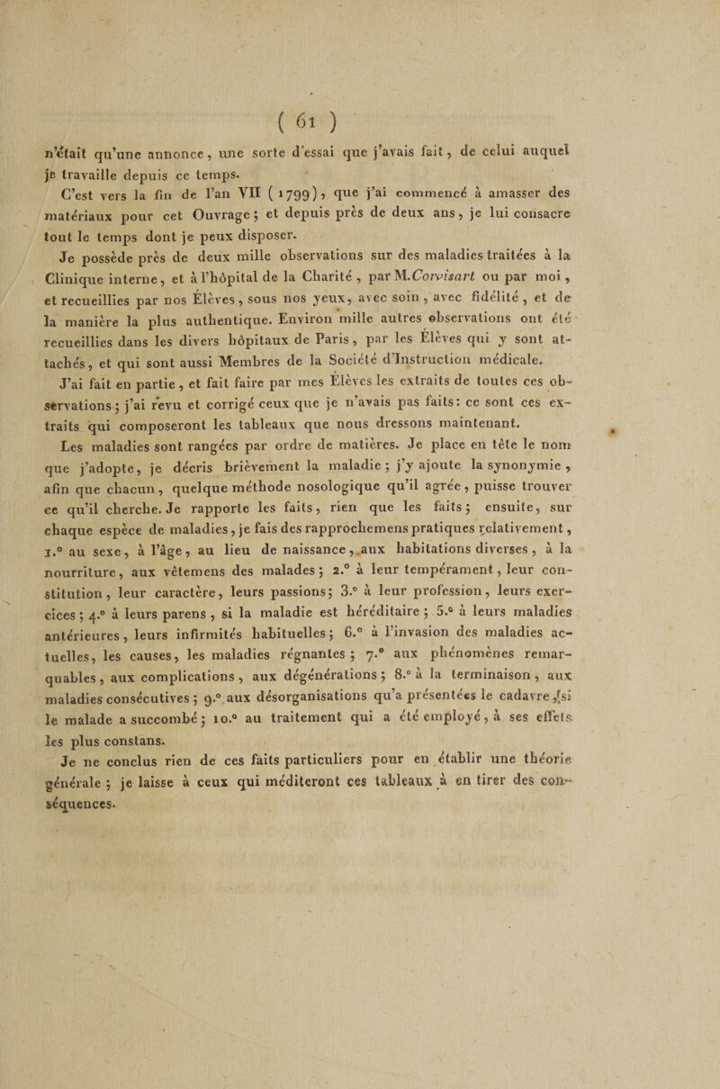 n’ctait qu’une annonce, une sorte dressai que j’avais fait, de celui auquel je travaille depuis ce temps. C’est vers la fin de l’an VII ( 1799)? qne j’ai commencé à amasser des matériaux pour cet Ouvrage 5 et depuis près de deux ans 5 je lui consacre tout le temps dont je peux disposer. Je possède près de deux mille observations sur des maladies traitées à la , Clinique interne, et àl’bôpital de la Charité, parou par moi, et recueillies par nos Élèves , sous nos yeux, avec soin , avec fidélité , et der manière la plus authentique. Environ mille autres ©bservations ont ele recueillies dans les divers hôpitaux de Paris, par les Elèves qui y sont at¬ tachés 5 et qui sont aussi Membres de la Société d Instruction medicale. J’ai fait en partie, et fait faire par mes Élèves les extraits de toutes ces ob¬ servations ; j’ai revu et corrigé ceux que je n’avais pas faits: ce sont ces ex¬ traits qui composeront les tableaux que nous dressons maintenant. Les maladies sont rangées par ordre de matières. Je place en tête le nom que j’adopte, je décris brièvement la maladie ; j’y ajoute la synonymie , afin que chacun, quelque méthode nosologique qu’il agrée, puisse trouver ec qu’il cherche. Je rapporte les faits, rien que les faits; ensuite, sur chaque espèce de maladies, je fais des rapprochemenspratiques relativement, I.® au sexe, à l’âge, au lieu de naissanceaux habitations diverses , à la nourriture, aux vêtemens des malades; 2.° à leur tempérament, leur con¬ stitution, leur caractère, leurs passions; 3.® à leur profession, leurs exer¬ cices ; 4.® à leurs parens , si la maladie est héréditaire ; 5.® à leurs maladies antérieures, leurs infirmités habituelles ; 6.® à l’invasion des maladies ac¬ tuelles, les causes, les maladies régnantes; 7.® aux phénomènes remar¬ quables, aux complications, aux dégénérations; 8.® à la terminaison, aux maladies consécutives ; 9.® aux désorganisations qu’a présentées le cadavre ,fsj le malade a succombé ; 10.® au traitement qui a été employé, à ses effets les plus constans. Je ne conclus rien de ces faits particuliers pour en établir une théorie générale ; je laisse à ceux qui méditeront ces tableaux à en tirer des gg3î^ séquences*