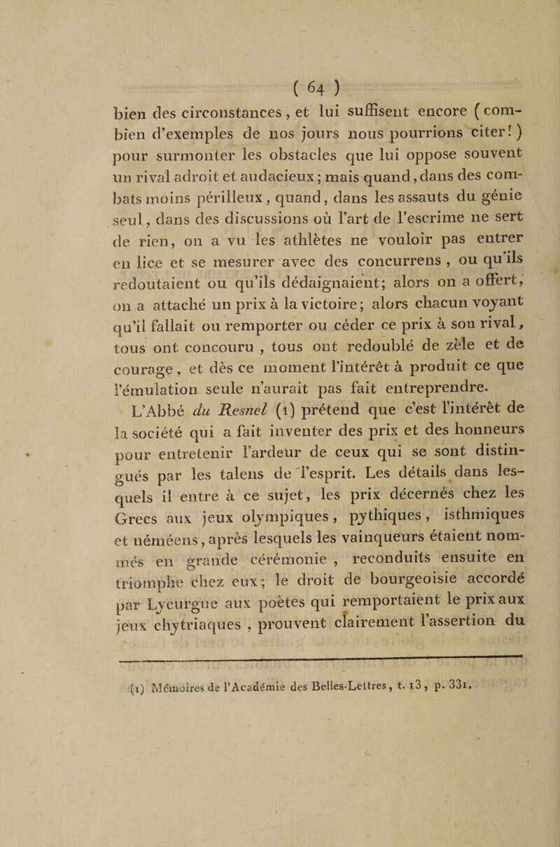 bien des circonstances , et lui suffisent encore ( com¬ bien d’exemples de nos jours nous pourrions citer!) pour surmonter les obstacles que lui oppose souvent un rival adroit et audacieux ; mais quand, dans des com¬ bats moins périlleux, quand, dans les assauts du génie seul, dans des discussions où l’art de l’escrime ne sert de rien, on a vu les athlètes ne vouloir pas entrer en lice et se mesurer avec des concurrens , ou qu ils redoutaient ou qu’ils dédaignaient; alors on a offert, on a attaché un prix à la victoire; alors chacun voyant qu’il fallait ou remporter ou céder ce prix à son rival, tous ont concouru , tous ont redoublé de zèle et de courage, et dès ce moment l’intérêt à produit ce que l’émulation seule n’aurait pas fait entreprendre. L’Abbé du Resnel (i) prétend que c’est l’intérêt de la société qui a fait inventer des prix et des honneurs pour entretenir l’ardeUr de ceux qui se sont distin¬ gués par les talens de l’esprit. Les détails dans les¬ quels il entre à ce sujet, les prix décernés chez les Grecs aux jeux olympiques, pythiques, isthmiques et néméens, après lesquels les vainqueurs étaient nom¬ més en grande cérémonie , reconduits ensuite en I triomphe chez eux; le droit de bourgeoisie accordé par Ljcurgue aux poètes qui remportaient le prix aux jeux clîjtriaques , prouvent clairement l’assertion du (i) Mémoires de l’Académie des Belles-Lettres, t» î3, p. 33i.