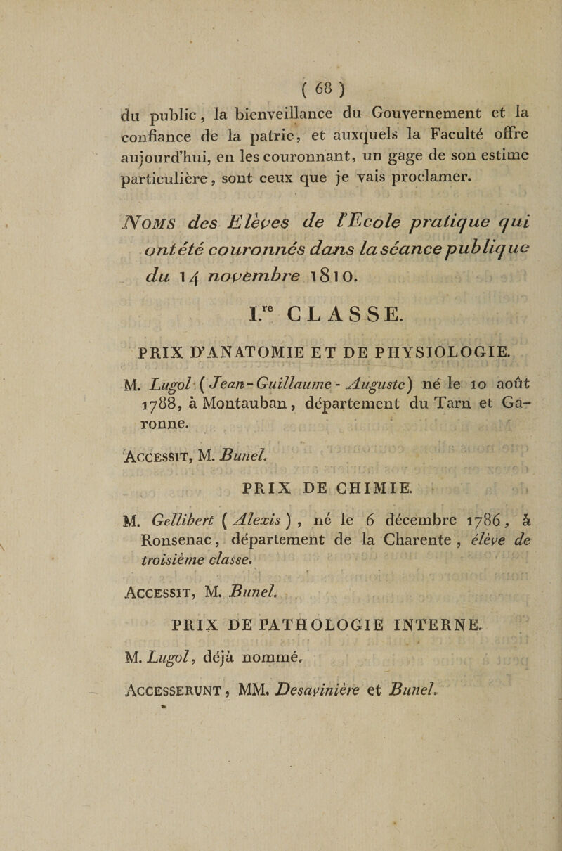 du public, la bienveillance du Gouvernement et la confiance de la patrie, et auxquels la Faculté offre aujourd’hui, en les couronnant, un gage de son estime particulière, sont ceux que je vais proclamer. Noms des Elèves de tEcole pj'atique qui ontété couronnés dans laséancepublique du 14 novembre 1810. ir CLASSE. PRIX D’ANATOMIE ET DE PHYSIOLOGIE. f M. Lugol‘ { Jean-Guillaume ~ jiuguste) né le lo août 1788, àMontauban, département du Tarn et Ga¬ ronne. ! Accessit, M. BuneL PRIX DE CHIMIE. r M. Gellibert {Alexis)^ né le 6 décembre 1786;, â Ronsenac, département de la Charente , élève de troisième classe* Accessit, M. Bunel, PRIX DE PATHOLOGIE INTERNE. M.Lugol^ déjà nommé, Accesservnt , MM. Desavinièfe et BuneL