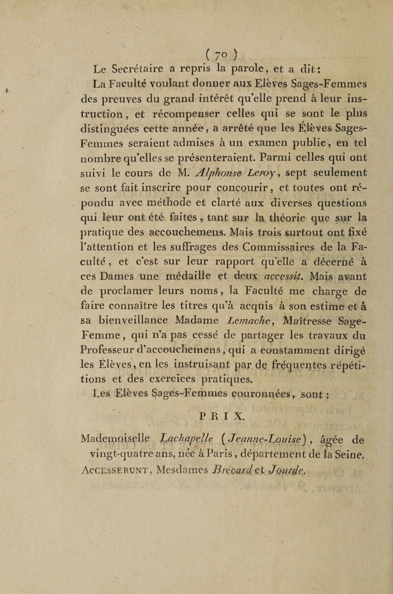 c i 70 ) Le Secrétaire a repris la parole, et a dit: La Faculté voulant donner aux Elèves Sages-Femmes des preuves du grand intérêt qu’elle prend à leur ins¬ truction , et récompenser celles qui se sont le plus distinguées cette année, a arrêté que les Elèves Sages- Femmes seraient admises à un examen publie, en tel nombre qu’elles se présenteraient. Parmi celles qui ont suivi le cours de M. Alphonse Leroy ^ sept seulement se sont fait inscrire pour concourir, et toutes ont ré- ^ pondu avec méthode et clarté aux diverses questions qui leur ont été faitestant sur la théorie que sur la pratique des accouchemens. Mais trois surtout ont fixé l’attention et les suffrages des Commissaires de la Fa¬ culté , et c’est sur leur rapport qu’elle a décerné à ces Dames une médaille et deux accessit. Mais avant de proclamer leurs noms, la Faculté me charge de faire connaître les titres qu’à acquis à son estime et à sa bienveillance Madame Lemache^ Maîtresse Sage- Femme, qui n’a pas cessé de partager les travaux du Professeur d’accouchemens, qui a constamment dirigé les Élèves, en les instruisant par de fréqueutes répéti¬ tions et des exercices pratiques. Les Élèves Sages-Femmes çouronnées, sont P R I X. Mademoiselle Lachapelle {JeanneAquise) ^ âgée de vingt-quatre ans, née à Paris, département de la Seine, Accesserunt, Mesdames Brécardet Jou/de,