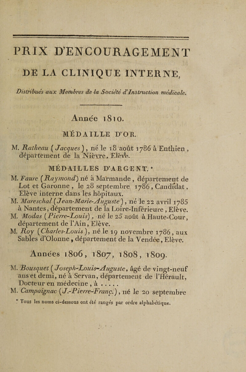 PRIX D’ENCOURAGEMENT DE LA CLINIQUE INTERNE, V Distribués aux Meiuhres de la Société d'instruction médicale» AriDée 1810. MEDAILLE D’OR. M. Raîheau ( Jacques) , né le 18 'août 1786 à Enthien , département de la Nièxre, ElèV'e. MÉDAILLES D’ARGENT.* M. Faure [Raymond) né à Marmande , département de Lot et Garonne , le 28 septembre 1786, Candrdat, Elève interne dans les hôpitaux. M. Mareschal [J ean-Marie-jduguste) , né le 22 avril 1785 à Nantes, département de la Loire-Inférieure, Elève. M. Modas {Pierre-Louis), né le 25 août à Haute-Cour, département de l’Ain, Elève. M. Roy ( Charles-Louis }, né le 19 novembre 1786, aux Sables d’Oloune, département de la Vendée, Elève. Années 1806, 1807, 1808, 1809. M. Bousquet ( Joseph-Louis-Auguste, âgé de vingt-neuf ans et demi, né à Servan, département de l’Hérault, Docteur en médecine , à. M. Campaignac\J.-Pierre-Franç.) , né le 20 septembre f Tous les noms ci-dessous ont été ranges par ordre alphabétique.