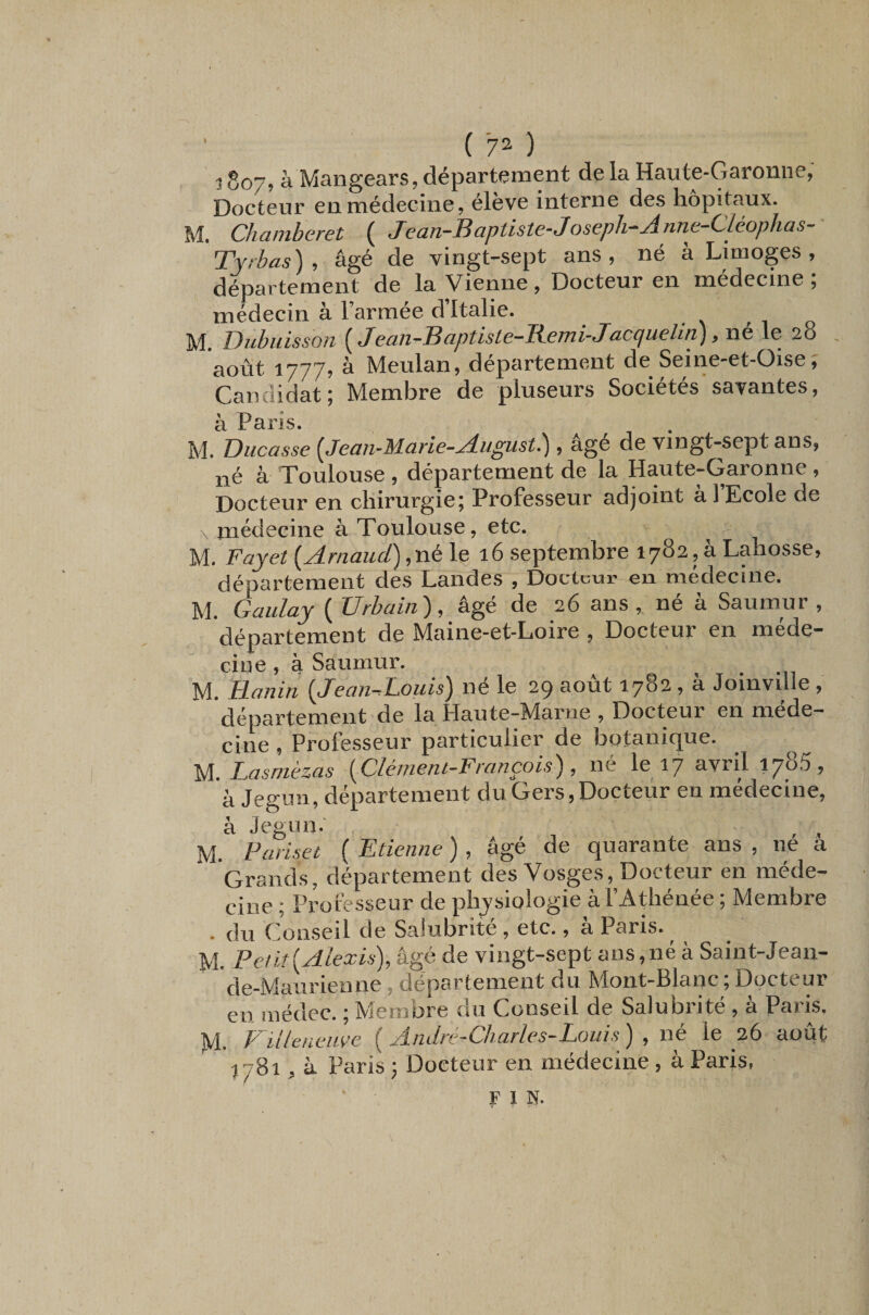 ( 7^ ) ^ 807? à Mangears, département de la Haute-Garonne, Docteur en médecine, éleve interne des hôpitaux. M Chanibcret ( JeciTi~JB(iptist€-‘Jos6ph-^ji.7iTic-“(^léophas^ 'Tyrbas). âgé de vingt-sept ans, né à Limoges, département de la Vienne , Docteur en medecine ; médecin à l’armée d’Italie. M. Dubuisson [Jean-Baptiste-Remi-Jacquelin) .né le 28 . août 1777? à Meulan, département de Seine-et-üise^ Candidat; Membre de pluseurs Sociétés savantes, â Pans. M. Ducasse {Jean-Marie-August^ » âgé de vingt-sept ans, né à Toulouse , département de la Haute-Garonne , Docteur en chirurgie; Professeur adjoint à 1 Ecole de . médecine à Toulouse, etc. M. Fayet {Arnaud) ,né\ç. i6 septembre 1782, à Lahosse, département des Landes , Docteur en médecine. M. Gaiilay { Urbain), âgé de 26 ans, né à Saumur , département de Maine-et-Loire , Docteur en méde¬ cine , à Saumur. M. Hanin {JeanAouis) né le 29 août 1782, à Joinville , département de la Haute-Marne , Docteur en méde¬ cine , Prolèsseur particulier de botanique. M. Lasrnèzas {Clément-François), né le 17 avril 1785, à Jegun, département du Gers, Docteur en médecine, à Jegun.' , , M. Fariset ( Etienne ), âgé de quarante ans , ne à Grands, département des Vosges, Docteur en méde¬ cine ; Professeur de physiologie à l’Athénée ; Membre . du Conseil de Salubrité , etc., a Paris. ^ M. Peiit{Alexis), âgé de vingt-sept ans,né à Saint-Jean- de-Maurienne, département du Mont-Blanc ; Docteur en inédec. ; Membre du Conseil de Salubrité, à Paris, M. Vüleneuve {André-Charles-Louis) , né le 26 août 1781, à Paris ; Docteur en médecine, à Paris, F 1 N.