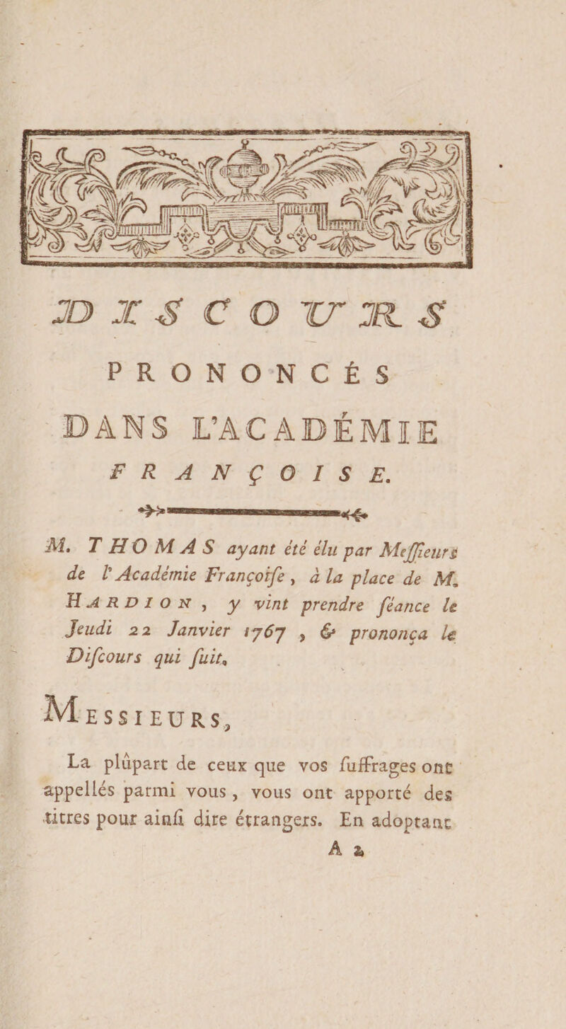 JD X S CO TT JR. S PRONONCÉS DANS L’ACADÉMIE FRANÇOISE. M. THOMAS ayant été élu par Mejjieurt de /’ Académie Françoife , à la place de M, H A R D I o N j y vint prendre féance le Jeudi 22 Janvier 1767 , & prononça le Difcours qui fuit, Messieurs, La plupart de ceux que vos fufFrages ont appelles parmi vous, vous ont apporté des titres pour ainfi dire étrangers. En adoptant  &