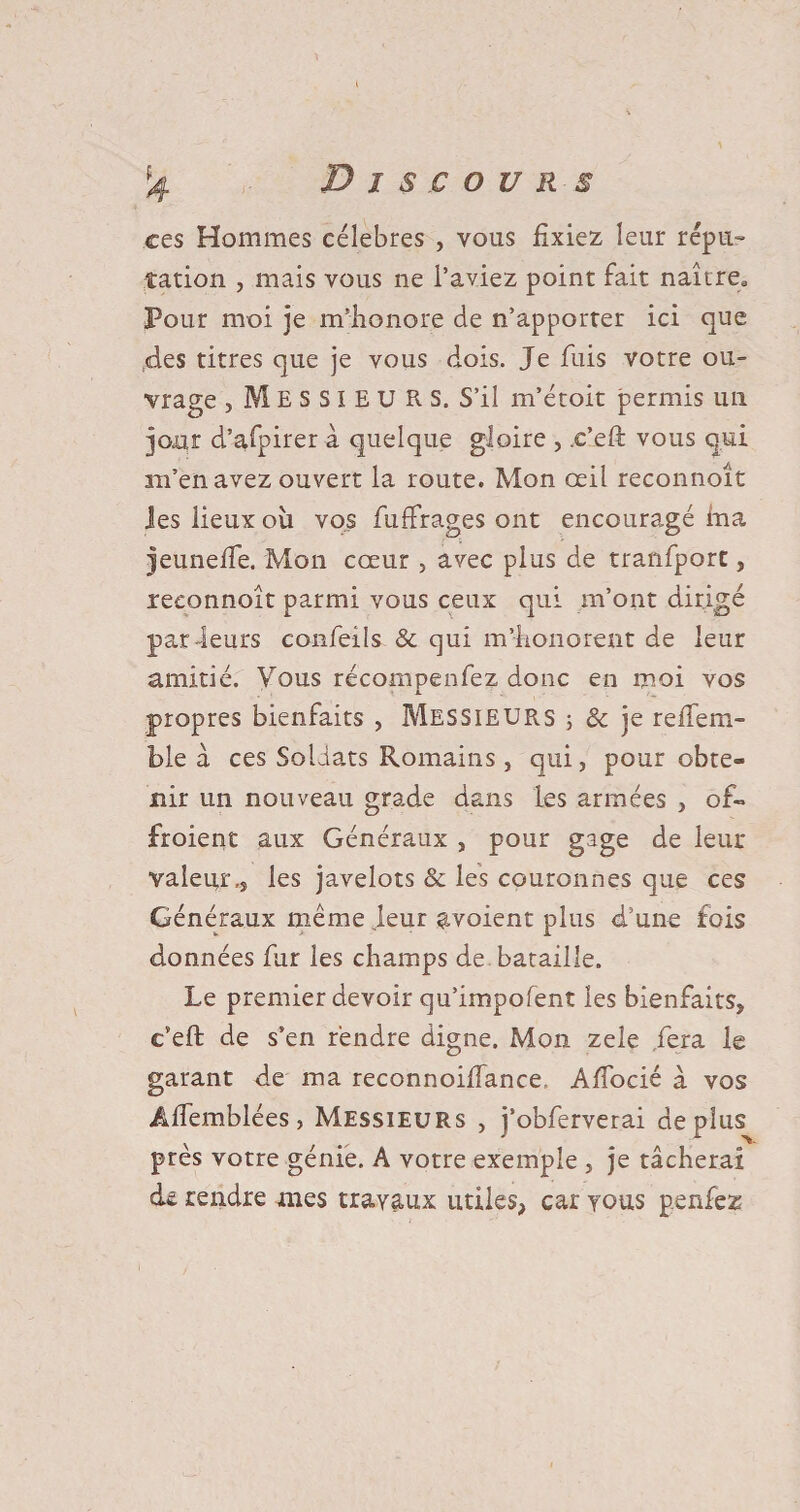 ces Hommes célébrés , vous fixiez leur répu¬ tation , mais vous ne l’aviez point fait naître. Pour moi je m’honore de n’apporter ici que des titres que je vous dois. Je fuis votre ou¬ vrage , MESSIEURS. S’il m’étoit permis un jour d’afpirer à quelque gloire , .e’eft vous qui ra’en avez ouvert la route. Mon œil reconnoît les lieux où vos fuffrages ont encouragé ma jeunefie. Mon cœur , avec plus de tranfpore, reconnoît parmi vous ceux qui m’ont dirigé par-leurs confeils & qui m’honorent de leur amitié. Vous récompenfez donc en moi vos j. propres bienfaits , Messieurs ; & je reiTem- ble à ces Soldats Romains , qui, pour obte¬ nir un nouveau grade dans les armées , of» froient aux Généraux , pour gage de leur valeur,j les javelots & les couronnes que ces Généraux même leur avoient plus d’une fois données fur les champs de bataille. Le premier devoir qu’impofent les bienfaits, c’eft de s’en rendre digne. Mon zele fera le garant de ma reconnoilfance Afiocié à vos Âffemblées, Messieurs , j’obferverai déplus près votre génie. A votre exemple , je tâcherai de rendre mes travaux utiles, car vous penfez