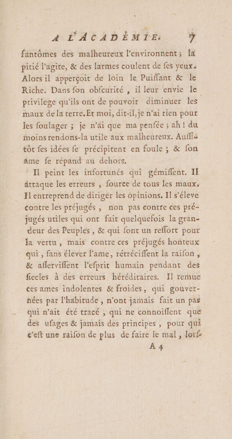 fantômes des malheureux l’environnent ; la pitié l’agite, &amp; des larmes coulent de fes yeux» Alors il apperçoit de loin le PuilTant &amp; le Riche. Dans fon obfcurité , il leur envie le privilège qu’ils ont de pouvoir diminuer les maux de la terre.Et moi, dit-il, je n’ai rien pour les fouiager ; je n’ai que ma penfée 5 ah ! du moins rendons-la utile aux malheureux. Auflia tôt fes idées fe précipitent en foule ; &amp; fon âme fe répand au dehors. Il peint les infortunes qui gémilfent. Il attaque les erreurs , fource de tous les maux3 Il entreprend de diriger les opinions. Il s’élève Contre les préjugés , non pas contre ces pré¬ jugés utiles qui ont fait quelquefois la gran¬ deur des Peuples , &amp; qui font un relfort pour îa vertu , mais contre ces préjugés honteux qui , fans élever l’ame, rétrécilîent la raifon , &amp; aflerviflent l’efprit humain pendant des jfiecles à des erreurs héréditaires. Il remue ces âmes indolentes &amp; froides , qui gouver¬ nées par l’habitude , n’ont jamais fait un pas qui n’ait été tracé , qui ne connoiflent que des ufages &amp; jamais des principes , pour qui c’eft une raifon de plus de faire le mal, I01P