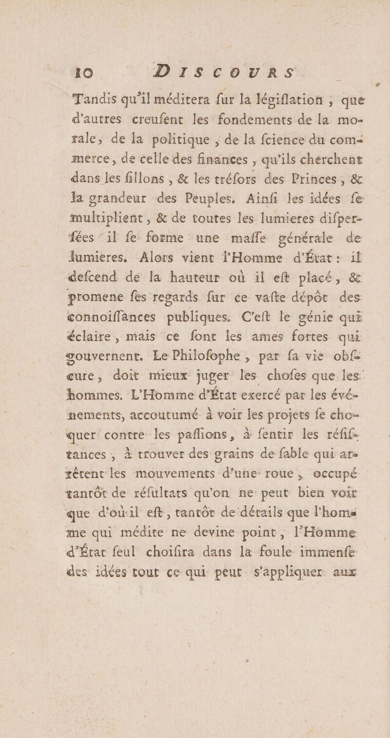 Tandis qu*il méditera fur la légiflation , que d’autres creufent les fondements de la mo¬ rale, de la politique , de la fcience du com¬ merce, de celle des finances , qu’ils cherchent dans les filions , &amp; les tréfors des Princes , 8c la grandeur des Peuples. Ainfi les idées fie multiplient, &amp; de toutes les lumières difiper- lëes il fie forme une malle générale de lumières. Alors vient l’Homme d’État : il «defcend de la hauteur 011 il eft placé, 8c jpromene fes regards fur ce vafte dépôt des connoilïances publiques. C’efi: le génie qui éclaire , mais ce font les âmes fortes qui gouvernent. Le Philofophe , par fa vie obfi- cure, doit mieux juger les chofes que les tommes. L’Homme d’État exercé par les évé¬ nements, accoutumé à voir les projets fe cho- <quer contre les pallions* à fentir les rélif- tances , a trouver des grains de fable qui ar* ïêtent les mouvements d’une roue , occupé tantôt de réfiuîtats qu’on ne peut bien voir cjue d’où il efi , tantôt de détails que l’hom* mie qui médite ne devine point, l'Homme cfiÉtat leu! choifira dans la foule immenfe des idées tout ce qui peut s’appliquer ans